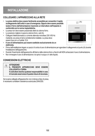 INSTALLAZIONE
168
COLLEGARE L’APPARECChIO ALLA RETE
CONNESSIONI ELETTRIChE
• La presa elettrica deve essere facilmente accessibile per consentire il rapido
scollegamento dell'unità in caso di emergenza. Oppure deve essere possibile
isolare il forno dall'alimentazione inserendo un interruttore nell'impianto in
conformità con le norme impiantistiche.
• La presa non deve essere posizionata dietro la colonna forno.
• La posizione migliore è sopra la colonna forno, vedi (A).
• Collegare l'elettrodomestico a corrente alternata monofase 230 V/50 Hz
mediante una presa di terra correttamente installata. La presa deve
essere fusa con un fusibile 10A.
• Il cavo di alimentazione può essere sostituito esclusivamente da un
elettricista.
• Prima dell'installazione legare un pezzo di corda al cavo di alimentazione per agevolare il collegamento al punto (A) durante
l'installazione dell'apparecchio.
• Durante l'inserimento dell'apparecchio all'interno della colonna forno a fianchi alti NON schiacciare il cavo di alimentazione.
• Non immergere il cavo di alimentazione o la spina in acqua o in altro liquido.
(A)
Se la spina collegata all'apparecchio non è idonea al tipo di presa,
è necessario contattare l’assistenza autorizzata ZANUSSI.
ATTENZIONE!
IL PRESENTE APPARECChIO DEVE ESSERE
COLLEGATOATERRA
Ilcostruttoredeclinaqualsiasiresponsabilitàincaso
dimancataosservanzadiquestamisuradisicurezza.
 