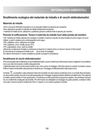 INFORMAZIONI AMBIENTALI
169
Smaltimento ecologico del materiale da imballo e di vecchi elettrodomestici
Materiale da imballo
I forni a microond ZANUSSI necessitano di uno speciale imballo di protezione per il trasporto.
Viene utilizzata la quantità di materiale da imballo strettamente necessaria.
I materiali da imballo (ad es: cellophane o polistirolo) possono costituire fonte di pericolo per i bambini.
Pericolo di soffocamento. Tenere il materiale da imballo fuori dalla portata dei bambini.
Tutti i materiali da imballo utilizzati sono ecologici e riciclabili. Il cartone è ricavato da carta riciclata e le parti in legno non sono
trattate. Le parti in plastica sono contrassegnate come segue:
«PE» polietilene, ad es. cellophane da imballo
«PS» polistirene, ad es. imballo (senza CFC)
«PP» polipropilene, ad es. nastri da imballo
Utilizzando e riutilizzando l'imballo si contribuisce al risparmio di materie prime e si riduce il volume di rifiuti prodotti
Si raccomanda di consegnare l'imballo al più vicino centro di riciclaggio.
Per ulteriori informazioni in merito contattare le autorità municipali di competenza.
Smaltimento di vecchi elettrodomestici
Primadiprocedereallosmaltimentodivecchielettrodomestici,occorrerenderlisicurieliminandolaspinaetagliandoilcavoelettrico,
che a sua volta dovrà essere smaltito adeguatamente.
L'elettrodomestico dovrà quindi essere portato al più vicino centro di riciclaggio. Informarsi presso le autorità municipali o presso
l'Ufficio di IgieneAmbientale sulla presenza di strutture per il riciclaggio di elettrodomestici nella propria zona.
Ilsimbolo sulprodottoosullaconfezioneindicacheilprodottonondeveessereconsideratocomeunnormalerifiutodomestico,
madeveessereportatonelpuntodiraccoltaappropriatoperilriciclaggiodiapparecchiatureelettricheedelettroniche.Provvedendo
asmaltirequestoprodottoinmodoappropriato,sicontribuisceaevitarepotenzialiconseguenzenegative,chepotrebberoderivare
da uno smaltimento inadeguato del prodotto. Per informazioni più dettagliate sul riciclaggio di questo prodotto, contattare l’ufficio
comunale, il servizio locale di smaltimento rifiuti o il negozio in cui è stato acquistato il prodotto.
 
