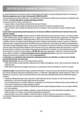 170
CERTIFICATO DI GARANZIA CONVENZIONALE
La presente Garanzia Convenzionale si attiva automaticamente dalla data di consegna dell’apparecchiatura ed è emessa da:
ElectroluxAppliances S.p.A. Corso lino Zanussi30, 33080 Porcia (PN)
La presente Garanzia Convenzionale copre i vizi e difetti derivanti dal processo di fabbricazione che possono manifestarsi entro
il periodo di 24 mesi dalla data di consegna dell’apparecchiatura.
La presente Garanzia è valida a condizione che:
• L’apparecchiatura venga utilizzata esclusivamente per scopi domestici;
• L’apparecchiatura venga installata ed utilizzata secondo le prescrizioni indicate nel Libretto Istruzioni;
• Tutte le riparazioni siano eseguite dal personale dei Centri diAssistenza TecnicaAutorizzati e vengano utilizzati ricambi
originali.
Il consumatore decade dalla presente Garanzia ove non denunci il difetto di conformità entro il termine di due mesi
dalla sua scoperta.
Impegno per il rimedio al difetto. Durante il periodo di validità della Garanzia Convenzionale, nel caso in cui venga accertato
un vizio di fabbricazione, ElectroluxAppliances S.p.A. si impegna ad eliminare il difetto attraverso la riparazione o la sostituzione
del singolo componente difettoso o dell’apparecchiatura. Salvo prova contraria, si presume che i difetti di conformità, che si
manifestino entro sei mesi dalla consegna dell’apparecchiatura, esistessero già a tale data; pertanto, in questi casi, Electrolux
Appliances SpAsi impegna all’eliminazione del difetto senza alcuna spesa per il Consumatore. Dal settimo al ventiquattresimo
mese dalla consegna dell’apparecchiatura, anche qualora il consumatore non dimostri che il difetto di conformità era esistente al
momento della consegna ElectroluxAppliances SpAcontinuerà a farsi carico delle spese relative alla manodopera e ai ricambi
funzionali utilizzati, e all’utente verrà richiesto il solo pagamento del diritto fisso di chiamata. Per ogni richiesta di intervento il
Consumatore può comporre il numero telefonico 199.100.100 (telefonata a pagamento), valido per le chiamate da tutta Italia,
che lo metterà in contatto con il Centro diAssistenza Tecnica autorizzato più vicino. In ogni caso i numeri dei Centri di
Assistenza autorizzati sono reperibili nel sito Internet www.electrolux.it.
La riparazione o la sostituzione dei componenti o dell’apparecchiatura non estendono, in nessun caso, la durata
prevista dalla Garanzia Convenzionale.
Clausole di esclusione. Non sono coperti dalla presente Garanzia:
• I difetti derivanti dalla mancata osservanza delle prescrizioni relative all’installazione, all’uso e alla manutenzione riportate nel
Libretto Istruzioni.
• I difetti derivanti dagli interventi eseguiti da personale non autorizzato e/o derivanti dall’utilizzo di ricambi non originali.
Garanzia Europea: Questo elettrodomestico è garantito da Electrolux in ciascuno dei paesi elencati alla fine di questo manuale
per il periodo specificato nella garanzia dell'apparecchiatura o, in alternativa, dalla legislazione vigente nel paese di utilizzo. Se vi
trasferite da un paese ad un altro, tra quelli sotto elencati, anche la garanzia dell'apparecchiatura sarà trasferita alle seguenti
condizioni:
• La garanzia dell'apparecchiatura inizia a decorrere a partire dalla data del primo acquisto, che dovrà essere dimostrato
presentando un documento d'acquisto valido emesso dal venditore.
• La durata della garanzia e le condizioni offerte (es. manodopera e/o ricambi) faranno riferimento alle condizioni esistenti nel
nuovo paese di residenza per la stessa tipologia di prodotti.
• La garanzia è strettamente personale ed è intestata all'acquirente originale dell'apparecchiatura e non può essere trasferita
ad un altro utilizzatore.
• L'apparecchiatura deve essere installata e utilizzata in conformità alle istruzioni fornite da Electrolux ed utilizzata solo in
ambito domestico e comunque non per attività imprenditoriali o professionali.
• L'apparecchiatura deve essere installata in conformità a tutte le normative vigenti nel nuovo paese di residenza.
Le disposizioni della presente Garanzia Europea non pregiudicano i diritti previsti dalla legislazione di cui il consumatore è e
rimane titolare.
 