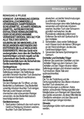 ReiniGUnG  PFLeGe
25
VORSicHT: ZURReiniGUnGdÜRFen
KeineSFALLSKOMMeRZieLLe
OFenReiniGeR,dAMPFReiniGeR,
ScHeUeRMiTTeL,ScHARFeReiniGUn-
GSMiTTeL,nATRiUMHYdROXid
enTHALTendeReiniGUnGSMiTTeL
OdeRScHeUeRScHWÄMMe
VeRWendeTWeRden.dieSGiLTFÜR
ALLeTeiLedeSGeRÄTS.
SÄUBeRnSiedieMiKROWeLLein
ReGeLMÄßiGenABSTÄndenUnd
enTFeRnenSieALLeMÖGLicHen
eSSenSReSTe.WirddasGerätnicht
saubergehalten,kanndiesdieOberfläche
beeinträchtigenundsichnegativaufdie
LebensdauerdesGerätsauswirken.
SchlimmstenfallskanndieSicherheitdes
Gerätsbeeinträchtigtwerden.
Gerätegehäuse
DieAußenseitedesGerätesmiteinermilden
Seifenlaugereinigen.DieSeifenlauge
gründlichmiteinemfeuchtenTuchabwischen
undmiteinemHandtuchnachtrocknen.
Bedienfeld
VordemReinigendieTüröffnen,umdas
Bedienfeldzuinaktivieren.DasBedienfeld
vorsichtigmiteinemfeuchtenTuchreinigen.
NiemalszuvielWasserundkeine
chemischenoderscheuerndenReiniger
verwenden,dadasBedienfelddadurch
beschädigtwerdenkann.
Geräteinnenraum
1. NachjedemGebrauchdasnochwarme
GerätzurReinigungmiteinemweichen,
feuchtenTuchoderSchwamm
abwischen,umleichteVerschmutzungen
zuentfernen. Fürstarke
VerschmutzungeneinemildeSeifenlauge
verwendenundmehrmalsmiteinem
weichen,feuchtenTuchoderSchwamm
gründlichnachwischen,bisalle
Rückständevollständigentferntsind.
EntfernenSienichtdenSpritzschutzfür
denHohlleiter.
2. Sicherstellen,dasswederSeifenlauge
nochWasserdurchdiekleinenÖffnungen
anderWandeindringen,dadiesdas
Gerätbeschädigenkann.
3. VerwendenSiekeineSprühreinigerim
Garraum.
drehtellerunddrehteller-Träger
EntfernenSiezuerstdenDrehtellerundden
Drehteller-TrägerausdemGarraum.Den
DrehtellerunddenTrägermiteinermilden
Seifenlaugereinigenundmiteinemweichen
Tuchtrocknen.BeideTeilesind
spülmaschinenfest.
Gerätetür
DieTür,dieTürdichtungunddie
Dichtungsoberflächendesöfterenmiteinem
feuchtenTuchabwischen,um
Verschmutzungenzuentfernen.Keine
starken,scheuerndenReinigungsmitteloder
MetallschaberzumReinigenderGlasscheibe
desGerätsverwenden,dadieseHilfsmitteldie
OberflächeverkratzenunddasGlassomit
zumZerspringenbringenkönnten.
Hinweis:
Dampfreinigerdürfennichtverwendet
werden.
ReiniGUnG  PFLeGe
 