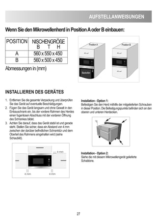 AUFSTeLLAnWeiSUnGen
27
WennSiedenMikrowellenherdinPositionAoderBeinbauen:
inSTALLieRen deS GeRÄTeS
1. Entfernen Sie die gesamte Verpackung und überprüfen
Sie das Gerät auf eventuelle Beschädigungen.
2. Fügen Sie das Gerät langsam und ohne Gewalt in den
Einbauschrank ein, bis der vordere Rahmen des Herdes
einen fugenlosenAbschluss mit der vorderen Öffnung
des Schrankes bildet.
3. Achten Sie darauf, dass das Gerät stabil ist und gerade
steht. Stellen Sie sicher, dass einAbstand von 4 mm
zwischen der darüber befindlichen Schranktür und dem
Oberteil des Rahmens eingehalten wird (siehe
Schaubild).
installation - Option 1:
Befestigen Sie den Herd mithilfe der mitgelieferten Schrauben
indieserPosition.DieBefestigungspunktebefindensichanden
oberen und unteren Herdecken.
installation - Option 2:
Siehe die mit diesem Mikrowellengerät gelieferte
Schablone.
Abmessungenin(mm)
POSITION NISCHENGRÖßE
B T H
A 560x550x450
B 560x500x450
D
PositionA Position B
Backofen
4 mm
4 mm
4 mm
 