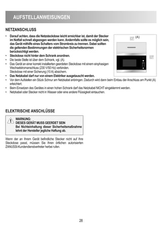 AUFSTeLLAnWeiSUnGen
28
neTZAnScHLUSS
eLeKTRiScHe AnScHLÜSSe
• darauf achten, dass die netzsteckdose leicht erreichbar ist, damit der Stecker
im notfall schnell abgezogen werden kann.Andernfalls sollte es möglich sein,
das Gerät mithilfe eines Schalters vom Stromkreis zu trennen. dabei sollten
die geltenden Bestimmungen der elektrischen Sicherheitsnormen
berücksichtigt werden.
• Steckdose nicht hinter dem Schrank anordnen.
• Die beste Stelle ist über dem Schrank, vgl. (A).
• Das Gerät an einer korrekt installierten geerdeten Steckdose mit einem einphasigen
Wechselstromanschluss (230 V/50 Hz) verbinden.
Steckdose mit einer Sicherung (10A) absichern.
• das netzkabel darf nur von einem elektriker ausgetauscht werden.
• Vor demAufstellen ein Stück Schnur am Netzkabel anbringen. Dadurch wird dann beim Einbau derAnschluss am Punkt (A)
erleichtert.
• Beim Einsetzen des Gerätes in einen hohen Schrank darf das Netzkabel NICHT eingeklemmt werden.
• Netzkabel oder Stecker nicht in Wasser oder eine andere Flüssigkeit eintauchen.
(A)
Wenn der an Ihrem Gerät befindliche Stecker nicht auf Ihre
Steckdose passt, müssen Sie Ihren örtlichen autorisierten
ZANUSSI-Kundendienstvertreter herbei rufen.
WARnUnG:
dieSeS GeRÄT MUSS GeeRdeT Sein
Bei nichteinhaltung dieser Sicherheitsmaßnahme
lehnt der Hersteller jegliche Haftung ab.
 
