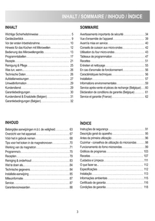 inHALT / SOMMAiRe / inHOUd / Índice
3
inHALT
Wichtige Sicherheitshinweise . . . . . . . . . . . . . . . . . . . . . . . . 5
Geräteüberblick . . . . . . . . . . . . . . . . . . . . . . . . . . . . . . . . . . . 9
Vor der ersten Inbetriebnahme . . . . . . . . . . . . . . . . . . . . . . 10
Hinweis für das Kochen mit Mikrowellen . . . . . . . . . . . . . . 12
Bedienung des Mikrowellengeräts . . . . . . . . . . . . . . . . . . . 13
Programmtabellen . . . . . . . . . . . . . . . . . . . . . . . . . . . . . . . .17
Rezepte . . . . . . . . . . . . . . . . . . . . . . . . . . . . . . . . . . . . . . . . 21
Reinigung & Pflege . . . . . . . . . . . . . . . . . . . . . . . . . . . . . . . 25
Was tun, wenn... . . . . . . . . . . . . . . . . . . . . . . . . . . . . . . . . . .26
Technische Daten . . . . . . . . . . . . . . . . . . . . . . . . . . . . . . . . 26
Aufstellanweisungen . . . . . . . . . . . . . . . . . . . . . . . . . . . . . . 27
Umweltinformation . . . . . . . . . . . . . . . . . . . . . . . . . . . . . . . . 29
Kundendienst . . . . . . . . . . . . . . . . . . . . . . . . . . . . . . . . . . . . 29
Garantiebedingungen . . . . . . . . . . . . . . . . . . . . . . . . . . . . . 30
Kundendienst & Ersatzteile (Belgien) . . . . . . . . . . . . . . . . . 31
Garantiebedingungen (Belgien) . . . . . . . . . . . . . . . . . . . . . 32
SOMMAiRe
Avertissements importants de sécurité . . . . . . . . . . . . . . . .34
Vue d’ensemble de l’appareil . . . . . . . . . . . . . . . . . . . . . . . 39
Avant la mise en service . . . . . . . . . . . . . . . . . . . . . . . . . . . 40
Conseils de cuisson aux micro-ondes . . . . . . . . . . . . . . . . 42
Utilisation du four micro-ondes . . . . . . . . . . . . . . . . . . . . . . 43
Tableaux de programmation . . . . . . . . . . . . . . . . . . . . . . . . 47
Recettes . . . . . . . . . . . . . . . . . . . . . . . . . . . . . . . . . . . . . . . . 51
Entretien et nettoyage . . . . . . . . . . . . . . . . . . . . . . . . . . . . . 55
En cas d'anomalie de fonctionnement . . . . . . . . . . . . . . . . 56
Caractéristiques techniques . . . . . . . . . . . . . . . . . . . . . . . . 56
Installation . . . . . . . . . . . . . . . . . . . . . . . . . . . . . . . . . . . . . . 57
Informations environnementales . . . . . . . . . . . . . . . . . . . . .59
Service après-vente et pièces de rechange (Belgique) . . .60
Déclaration de conditions de garantie (Belgique) . . . . . . . 61
Service et garantie (France) . . . . . . . . . . . . . . . . . . . . . . . . 62
inHOUd
Belangrijke aanwijzingen m.b.t. de veiligheid . . . . . . . . . . 63
Overzicht van het apparaat. . . . . . . . . . . . . . . . . . . . . . . . . 67
Vóór het in gebruik nemen . . . . . . . . . . . . . . . . . . . . . . . . . 68
Tips voor het koken in de magnetronoven . . . . . . . . . . . . .70
Werking van de magnetron . . . . . . . . . . . . . . . . . . . . . . . . .71
Programma’s . . . . . . . . . . . . . . . . . . . . . . . . . . . . . . . . . . . . 75
Recepten . . . . . . . . . . . . . . . . . . . . . . . . . . . . . . . . . . . . . . . 79
Reiniging & onderhoud . . . . . . . . . . . . . . . . . . . . . . . . . . . . 83
Wat te doen als... . . . . . . . . . . . . . . . . . . . . . . . . . . . . . . . . .84
Technische gegevens . . . . . . . . . . . . . . . . . . . . . . . . . . . . . 84
Installatie-aanwijzing . . . . . . . . . . . . . . . . . . . . . . . . . . . . . . 85
Milieuinformatie . . . . . . . . . . . . . . . . . . . . . . . . . . . . . . . . . . 87
Service . . . . . . . . . . . . . . . . . . . . . . . . . . . . . . . . . . . . . . . . . 87
Garantievoorwaarden . . . . . . . . . . . . . . . . . . . . . . . . . . . . . 88
Índice
Instruções de segurança . . . . . . . . . . . . . . . . . . . . . . . . . . . 91
Descrição geral do aparelho . . . . . . . . . . . . . . . . . . . . . . . . 95
Antes da primeira utilização . . . . . . . . . . . . . . . . . . . . . . . . .96
Cozinhar - conselhos de utilização do microondas . . . . . . 98
Funcionamento do forno microondas . . . . . . . . . . . . . . . . .99
Gráficos de programas . . . . . . . . . . . . . . . . . . . . . . . . . . . 103
Receitas . . . . . . . . . . . . . . . . . . . . . . . . . . . . . . . . . . . . . . . 107
Cuidados e Limpeza . . . . . . . . . . . . . . . . . . . . . . . . . . . . . .111
O que fazer se... . . . . . . . . . . . . . . . . . . . . . . . . . . . . . . . . 112
Especificações . . . . . . . . . . . . . . . . . . . . . . . . . . . . . . . . . . 112
Instalação . . . . . . . . . . . . . . . . . . . . . . . . . . . . . . . . . . . . . . 113
Informações ambientais . . . . . . . . . . . . . . . . . . . . . . . . . . .115
Certificado de garantia . . . . . . . . . . . . . . . . . . . . . . . . . . . .116
Condições de garantia . . . . . . . . . . . . . . . . . . . . . . . . . . . 118
 