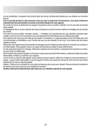 33
Lors de sa fabrication, cet appareil a été construit selon des normes, directives et/ou décrets pour une utilisation sur le territoire
français.
Pour la sécurité des biens et des personnes ainsi que pour le respect de l’environnement, vous devez d’abord lire
impérativement les préconisations suivantes avant toute utilisation de votre appareil.
Pour éviter tout risque de détérioration de l’appareil, transportez-le dans sa position d’utilisation muni de ses cales de transport
(selon modèle).
Au déballage de celui-ci, et pour empêcher des risques d’asphyxie et corporel, tenez les matériaux d’emballage hors de la portée
des enfants.
Pour éviter tout risque (mobilier, immobilier, corporel,…), l’installation, les raccordements (eau, gaz, électricité, évacuation selon
modèle), la mise en service et la maintenance de votre appareil doivent être effectués par un professionnel qualifié.
Votre appareil a été conçu pour être utilisé par des adultes. Il est destiné à un usage domestique normal. Ne l’utilisez pas à des
fins commerciales ou industrielles ou pour d’autres buts que ceux pour lesquels il a été conçu. Vous éviterez ainsi des risques
matériel et corporel.
Débranchez votre appareil avant toute opération de nettoyage manuel. N’utilisez que des produits du commerce non corrosifs ou
non inflammables. Toute projection d’eau ou de vapeur est proscrite pour écarter le risque d’électrocution.
Si votre appareil est équipé d’un éclairage, débranchez l’appareil avant de procéder au changement de l’ampoule (ou du néon,
etc.) pour éviter de s’électrocuter.
Afind’empêcherdesrisquesd’explosionetd’incendie,neplacezpasdeproduitsinflammablesoud’élémentsimbibésdeproduits
inflammables à l’intérieur, à proximité ou sur l’appareil.
Lors de la mise au rebut de votre appareil, et pour écarter tout risque corporel, mettez hors d’usage ce qui pourrait présenter un
danger : coupez le câble d’alimentation au ras de l’appareil. Informez-vous auprès des services de votre commune des endroits
autorisés pour la mise au rebut de l’appareil.
Attention : l’aliment cuit ou réchauffé au micro-ondes est beaucoup plus chaud que le récipient. Remuez et testez la température
de l’aliment avant de le consommer pour empêcher de se brûler.
Veuillez maintenant lire attentivement cette notice pour une utilisation optimale de votre appareil.
 