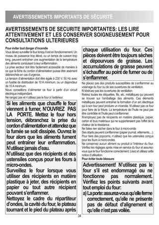 34
AVERTISSEMENTS IMPORTANTS DE SéCURITé
Pour éviter tout danger d’incendie
Vousdevezsurveillerlefourlorsqu’ilestenfonctionnement.Un
niveau de puissance trop élevé, ou un temps de cuisson trop
long, peuvent entraîner une augmentation de la température
des aliments conduisant à leur enflammation.
La prise secteur doit être facilement accessible de manière à
ce que la fiche du cordon d’alimentation puisse être aisément
débranchée en cas d’urgence.
La tension d’alimentation doit être égale à 230 V, 50 Hz avec
un fusible de distribution de 10 A minimum, ou un disjoncteur
de 10Aminimum.
Nous conseillons d’alimenter ce four à partir d’un circuit
électrique indépendant.
Ne rangez pas et n’utilisez pas le four à l’extérieur.
Si les aliments que chauffe le four
viennent à fumer, N’OUVREZ PAS
LA PORTE. Mettez le four hors
tension, débranchez la prise du
cordond’alimentationetattendezque
la fumée se soit dissipée. Ouvrez le
four alors que les aliments fument
peut entraîner leur enflammation.
N’utilisezjamaisd’eau.
N’utilisez que des récipients et des
ustensiles conçus pour les fours à
micro-ondes.
Surveillez le four lorsque vous
utiliser des récipients en matière
plastique à jeter, des récipients en
papier ou tout autre récipient
pouvants’enflammer.
Nettoyez le cadre du répartiteur
d’ondes,lacavitédufour,leplateau
tournant et le pied du plateau après
chaque utilisation du four. Ces
piècesdoiventêtretoujourssèches
et dépourvues de graisse. Les
accumulations de graisse peuvent
s’échaufferaupointdefumeroude
s’enflammer.
Ne placez pas des produits susceptibles de s’enflammer au
voisinage du four ou de ses ouvertures de ventilation.
N’obstruez pas les ouvertures de ventilation.
Retirez toutes les étiquettes, fils, etc. métalliques qui peuvent
se trouver sur l’emballage des aliments. Ces éléments
métalliques peuvent entraîner la formation d’un arc électrique
qui à son tour peut produire un incendie. N’utilisez pas ce four
pour faire de la friture. La température de l’huile ne peut pas
être contrôlée et l’huile peut s’enflammer.
N’employez pas de récipients en matière plastique, papier,
carton et tous matériaux qui ne supporteraient pas l’effet de la
chaleur de la résistance.
Ne faites rien sécher dans le four à micro-onde.
Desobjetspeuvents’enflammer(papierjournal,vêtements,...).
Pour faire des popcorns, n’utilisez que les ustensiles conçus
pour les fours à micro-ondes.
Ne conservez aucun aliment ou produit à l’intérieur du four.
Vérifiez les réglages après mise en service du four et assurez-
vous que le four fonctionne correctement. Lisez et utilisez cette
notice d’utilisation.
Pour éviter toute blessure
Advertissement! N’utilisez pas le
four s’il est endommagé ou ne
fonctionne pas normalement.
Vérifiez les points suivants avant
toutemploidufour:
a)Laporte:assurez-vousqu’elleferme
correctement, qu’elle ne présente
pas de défaut d’alignement et
qu’ellen’estpasvoilée.
AVERTISSEMENTS DE SECURITE IMPORTANTES: LES LIRE
ATTENTIVEMENT ET LES CONSERVER SOIGNEUSEMENT POUR
CONSULTATIONS ULTERIEURES
 