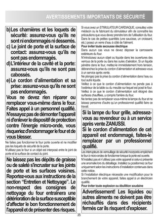 35
AVERTISSEMENTS IMPORTANTS DE SéCURITé
b)Les charnières et les loquets de
sécurité: assurez-vous qu’ils ne
sontniendommagésnidesserrés.
c) Le joint de porte et la surface de
contact: assurez-vous qu’ils ne
sontpasendommagés.
d)L’intérieur de la cavité et la porte:
assurez-vous qu’ils ne sont pas
cabossés.
e)Le cordon d’alimentation et sa
prise:assurez-vousqu’ilsnesont
pasendommagés.
Vous ne devez rien réparer ou
remplacer vous-même dans le four.
Faites appel à un personnel qualifié.
N'essayezpasdedémonterl'appareil
nid'enleverledispositifdeprotection
contre l'énergie micro-onde, vous
risqueriezd'endommagerlefouretde
vousblesser.
Ne faites pas fonctionner le four porte ouverte et ne modifier
pas les loquets de sécurité de la porte.
N’utilisez pas le four si un objet est interposé entre le joint de
porte et la surface de contact du joint.
Nelaissezpaslesdépôtsdegraisse
oudesaletés'incrustersurlesjoints
de porte et les surfaces voisines.
Reportez-vousauxinstructionsdela
section “Entretien et Nettoyage”. Le
non-respect des consignes de
nettoyage du four entraînera une
détériorationdelasurfacesusceptible
d'affecter le bon fonctionnement de
l'appareiletdeprésenterdesrisques.
SivousavezunSTIMULATEURCARDIAQUE,consultezvotre
médecin ou le fabricant du stimulateur afin de connaître les
précautionsquevousdevezprendrelorsdel’utilisationdufour.
Dans le cas de petites quantités (une saucisse, un croissant,
etc.) posez un verre d’eau à côté de l'aliment.
Pour éviter toute secousse électrique
Dans aucun cas vous ne devez déposer la carrosserie
extérieure du four.
N’introduisez aucun objet ou liquide dans les ouvertures des
verrous de la porte ou dans les ouïes d’aération. Si un liquide
pénètre dans le four, mettez-le immédiatement hors tension,
débranchezlapriseducordond’alimentationetadressez-vous
à un service après vente.
Ne plongez pas la prise du cordon d’alimentation dans l’eau ou
tout autre liquide.
Veillez à ce que le cordon d’alimentation ne pende pas à
l’extérieur de la table ou du meuble sur lequel est posé le four.
Veillez à ce que le cordon d’alimentation soit éloigné des
surfaces chauffées, y compris l'arrière du four.
Ne tentez pas de remplacer vous-même la lampe du four et ne
laissez personne d'autre qu’un professionnel qualifié faire ce
travail.
Si la lampe du four grille, adressez-
vous au revendeur ou à un service
aprèsventeZANUSSI.
Si le cordon d’alimentation de cet
appareil est endommagé, faites-le
remplacer par un professionnel
qualifié.
Lesinterrupteursdeverrouillagedesécuritéincorporésempêchent
lefouràmicro-ondesdefonctionnerlorsquelaporteestouverte.
N’installezpasetn’utilisezpasvotreappareilsicelui-ciprésente
uneanomalielorsdudéballage.Installezoupositionnezcefour
uniquementselonlesinstructionsd’installationcontenuesdans
cette notice.
Si l’installation électrique nécessite une modification pour le
branchement de votre appareil, faites appel à un électricien
qualifié.
Pour éviter toute explosion ou ébullition soudaine
Advertissement! Les liquides ou
autres aliments ne doivent pas être
réchauffés dans des récipients
ferméscarilsrisquentd'exploser.
 