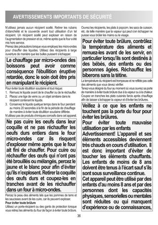 36
AVERTISSEMENTS IMPORTANTS DE SéCURITé
N’utilisez jamais aucun récipient scellé. Retirer les rubans
d’étanchéité et le couvercle avant tout utilisation d’un tel
récipient. Un récipient scellé peut exploser en raison de
l’augmentationdepressionetce,mêmeaprèsquelefouraété
mis hors service.
Prenezdesprécautionslorsquevousemployezlesmicro-ondes
pour chauffer des liquides. Utilisez des récipients à large
ouverture de manière que les bulles puissent s’échapper.
Le chauffage par micro-ondes des
boissons peut avoir comme
conséquence l'ébullition éruptive
retardée, donc le soin doit être pris
enmanipulantlerécipient.
Pour éviter toute ébullition soudaine et tout risque:
1. Remuez le liquide avant de le chauffer ou de le réchauffer.
2. Placez une tige de verre ou un objet similaire dans le
récipient contenant le liquide.
3. Conservez le liquide quelque temps dans le four pendant
au moins 20 secondes à la fin de la période de chauffage
de manière à éviter toute ébullition soudaine différée.
N’utilisezpasdeproduitschimiquescorrosifsdanscetappareil.
Ne pas cuire les oeufs dans leur
coquille et ne pas réchauffer les
oeufs durs entiers dans le four
micro-ondes car ils risquent
d'exploser même après que le four
ait fini de chauffer. Pour cuire ou
réchauffer des œufs qui n’ont pas
étébrouillésoumélangés,percezle
jaune et le blanc pour afin d’éviter
qu’ilsn’explosent.Retirerlacoquille
des œufs durs et coupez-les en
tranches avant de les réchauffer
dansunfouràmicro-ondes.
Percez la peau des aliments tels que les pommes de terre et
les saucisses avant de les cuire, car ils peuvent exploser.
Pour éviter toute brûlure
Utilisez un porte-récipient ou des gants de protection lorsque
vous retirez les aliments du four de façon à éviter toute brûlure.
Ouvrez les récipients, les plats à popcorn, les sacs de cuisson,
etc. de telle manière que la vapeur qui peut s’en échapper ne
puisse vous brûler les mains ou le visage.
Pour éviter toute brûlure, contrôlez
la température des aliments et
remuez-les avant de les servir, en
particulierlorsqu’ilssontdestinésà
des bébés, des enfants ou des
personnes âgées. Réchauffez les
biberonssanslatétine.
Latempératuredurécipientesttrompeuseetnereflètepascelle
des aliments que vous devez vérifier.
Tenez-vouséloignédufouraumomentoùvousouvrezsaporte
demanièreàévitertoutebrûluredueàlavapeurouàlachaleur.
Coupez en tranches les plats cuisinés farcis après chauffage
afin de laisser s’échapper la vapeur et d’éviter les brûlures.
Veillez à ce que les enfants ne
touchent pas la porte du four pour
éviterlesbrûlures.
Pour éviter toute mauvaise
utilisationparlesenfants
Advertissement! L’appareil et ses
éléments accessibles deviennent
trèschaudsencoursd’utilisation. Il
est donc important d’éviter de
toucher les éléments chauffants.
Les enfants de moins de 8 ans
doiventêtretenusàl’écartsaufs’ils
sontsoussurveillancecontinue.
Cetappareilpeutêtreutilisépardes
enfantsd’aumoins8ansetpardes
personnes dont les capacités
physiques,sensoriellesoumentales
sont réduites ou qui manquent
d’expérience ou de connaissances,
 