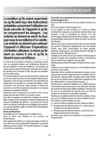 37
AVERTISSEMENTS IMPORTANTS DE SéCURITé
à condition qu’ils soient supervisés
ouqu’ilsaientreçudesinstructions
préalablesconcernantl’utilisationen
toute sécurité de l’appareil et qu’ils
en comprennent les dangers. Les
enfantsnedoiventseservirdufour
quesouslasurveillanced’unadulte.
Lesenfantsnedoiventpasnettoyer
l’appareil ni effectuer d’opérations
d’entretienutilisateur,àmoinsqu’ils
aient au moins 8 ans et qu’ils le
fassentsoussurveillance.
Le verre à feu, la porcelaine, la faïence, la céramique, la terre
cuite non poreuse résistent aux températures élevées et
peuvent satisfaire à toutes les utilisations. Les récipients de
cuisson peuvent devenir brûlants par conduction de la chaleur
des aliments vers le récipient. Portez des gants de protection
pour les retirer du four.
Il est recommandé de couvrir les aliments dans la plupart des
cas; ils seront plus savoureux et votre appareil restera propre.
Cependant, avant de cuire des aliments ou de réchauffer des
liquides dans une bouteille ou un récipient hermétique, retirez
le bouchon ou le couvercle. Faites attention en retirant les
couvercles ou les films de protection des plats car une vapeur
brûlante est soudainement libérée.
Empêchez qu’ils ne s’appuient sur la porte du four. Ne les
laissez pas jouer avec le four qui n’est pas un jouet.
Vous devez enseigner aux enfants les consignes de sécurité
telles:l’usaged’unporte-récipient,leretraitavecprécautiondes
produits d’emballage des aliments. Vous devez leur dire de
porter une attention particulière aux emballages (par exemple,
ceux qui sont destinés à griller un aliment) dont la température
peut être très élevée.
Autres avertissement.
Ne modifiez pas ou n’essayez pas de modifier le four.
Vous ne devez pas déplacer le four pendant son
fonctionnement.
Votre appareil est destiné à un usage domestique normal. Ce
four a été conçu pour la préparation d'aliments et ne doit être
utiliséquepourleurcuisson.Iln’apasétéétudiépourunusage
commercial ou scientifique.
Pouréviteruneanomaliedefonctionnementetpouréviter
d’endommager le four
Ne jamais faire fonctionner le four sans plateau tournant ou à
vide.
Sinon vous risquez d’endommager le four.
Si vous utilisez un plat brunisseur ou un plat en matière
autochauffante,interposezuneprotectioncontrelachaleur(par
exemple, un plat en porcelaine) de manière à ne pas
endommagerleplateautournantetlepiedduplateau.Letemps
de préchauffage précisé dans le guide de recette ne doit pas
être dépassé.
Assurez-vous que la porte est bien fermée, que ses surfaces
sont propres. Nettoyez-les régulièrement avec une éponge
humide, pour éviter l’accumulation de toutes graisses,
salissures, éclaboussures. Ces dépôts absorbent l’énergie et
réduisent d’autant l’efficacité du four.
N’utilisez pas la cavité du four pour stocker. Ne laissez pas de
produits en papier, des ustensiles de cuisine ou des aliments
dans la cavité lorsque l‘appareil n’est pas utilisé.
Nefaitesjamaischaufferdebouilloteàl’intérieurdufouràmicro-
ondes.
N’utilisez pas une sonde thermique d’un four traditionnel dans
votre four à micro-ondes.
Cependant,afindeconnaîtrelatempératuredecuissonàcœur,
vous pouvez mesurer le degré de cuisson de l’aliment avec un
thermomètrespécialviande.Nelaissezpascethermomètre
dans le four en fonctionnement. Débranchez l’appareil s’il n’est
pas utilisé pendant un certain temps (vacances, ...).
N’utilisez aucun ustensile métallique car ils réfléchissent les
micro-ondes et peuvent provoquer un arc électrique. N’oubliez
pasd’enleverlesliensetlesagrafesmétalliques.Netentezpas
de cuire ou de réchauffer les aliments dans une boîte de
conserve et n’utilisez pas de bouteilles capsulées.
N’utilisez que le plateau tournant et le pied du plateau conçus
pour ce four. N’utilisez jamais le four sans le plateau tournant.
Pour éviter de casser le plateau tournant:
a) Avant de nettoyer le plateau tournant, laissez-le refroidir.
b) Ne placez pas des aliments chauds ou un plat chaud sur
le plateau tournant lorsqu’il est froid.
c) Ne placez pas des aliments froids ou un plat froid sur le
plateau tournant lorsqu’il est chaud.
Ne posez aucun objet sur la carrosserie du four pendant son
fonctionnement.
 