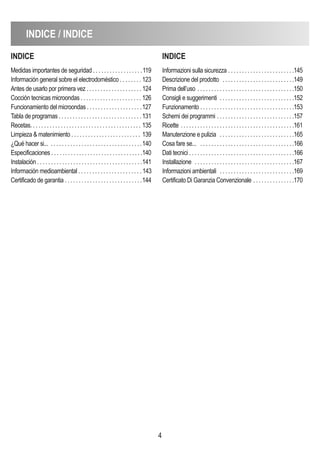 4
indice / indice
indice
Medidas importantes de seguridad . . . . . . . . . . . . . . . . . .119
Información general sobre el electrodoméstico . . . . . . . . 123
Antes de usarlo por primera vez . . . . . . . . . . . . . . . . . . . . 124
Cocción tecnicas microondas . . . . . . . . . . . . . . . . . . . . . . 126
Funcionamiento del microondas . . . . . . . . . . . . . . . . . . . .127
Tabla de programas . . . . . . . . . . . . . . . . . . . . . . . . . . . . . .131
Recetas. . . . . . . . . . . . . . . . . . . . . . . . . . . . . . . . . . . . . . . . 135
Limpieza & matenimiento . . . . . . . . . . . . . . . . . . . . . . . . . 139
¿Qué hacer si... . . . . . . . . . . . . . . . . . . . . . . . . . . . . . . . . .140
Especificaciones . . . . . . . . . . . . . . . . . . . . . . . . . . . . . . . . .140
Instalación . . . . . . . . . . . . . . . . . . . . . . . . . . . . . . . . . . . . . .141
Información medioambiental . . . . . . . . . . . . . . . . . . . . . . . 143
Certificado de garantia . . . . . . . . . . . . . . . . . . . . . . . . . . . .144
indice
Informazioni sulla sicurezza . . . . . . . . . . . . . . . . . . . . . . . .145
Descrizione del prodotto . . . . . . . . . . . . . . . . . . . . . . . . . .149
Prima dell’uso . . . . . . . . . . . . . . . . . . . . . . . . . . . . . . . . . . .150
Consigli e suggerimenti . . . . . . . . . . . . . . . . . . . . . . . . . . .152
Funzionamento . . . . . . . . . . . . . . . . . . . . . . . . . . . . . . . . . .153
Schemi dei programmi . . . . . . . . . . . . . . . . . . . . . . . . . . . .157
Ricette . . . . . . . . . . . . . . . . . . . . . . . . . . . . . . . . . . . . . . . . .161
Manutenzione e pulizia . . . . . . . . . . . . . . . . . . . . . . . . . . .165
Cosa fare se... . . . . . . . . . . . . . . . . . . . . . . . . . . . . . . . . . .166
Dati tecnici . . . . . . . . . . . . . . . . . . . . . . . . . . . . . . . . . . . . . .166
Installazione . . . . . . . . . . . . . . . . . . . . . . . . . . . . . . . . . . . .167
Informazioni ambientali . . . . . . . . . . . . . . . . . . . . . . . . . . .169
Certificato Di Garanzia Convenzionale . . . . . . . . . . . . . . .170
 