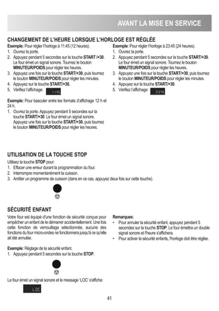 41
AVANT LA MISE EN SERVICE
ChANGEMENT DE L’hEURE LORSqUE L’hORLOGE EST RéGLéE
Exemple: Pour régler l’horloge à 11:45 (12 heures).
1. Ouvrez la porte.
2. Appuyez pendant 5 secondes sur la touche START /+30.
Le four émet un signal sonore. Tournez le bouton
MINUTEUR/POIDS pour régler les heures.
3. Appuyez une fois sur la touche START/+30, puis tournez
le bouton MINUTEUR/POIDS pour régler les minutes.
4. Appuyez sur la touche START/+30.
5. Vérifiez l’affichage:
Exemple: Pour régler l’horloge à 23:45 (24 heures).
1. Ouvrez la porte.
2. Appuyez pendant 5 secondes sur la touche START/+30.
Le four émet un signal sonore. Tournez le bouton
MINUTEUR/POIDS pour régler les heures.
3. Appuyez une fois sur la touche START/+30, puis tournez
le bouton MINUTEUR/POIDS pour régler les minutes.
4. Appuyez sur la touche START/+30.
5. Vérifiez l’affichage:
UTILISATION DE LA TOUChE STOP
Utilisez la touche STOP pour:
1. Effacer une erreur durant la programmation du four.
2. Interrompre momentanément la cuisson.
3. Arrêter un programme de cuisson (dans en ce cas, appuyez deux fois sur cette touche).
SéCURITé ENFANT
Votre four est équipé d'une fonction de sécurité conçue pour
empêcher un enfant de le démarrer accidentellement. Une fois
cette fonction de verrouillage sélectionnée, aucune des
fonctionsdufourmicro-ondesnefonctionnerajusqu'àcequ'elle
ait été annulée.
Exemple: Réglage de la sécurité enfant.
1. Appuyez pendant 5 secondes sur la touche STOP.
Le four émet un signal sonore et le message ‘LOC’s'affiche:
Remarques:
• Pour annuler la sécurité enfant, appuyez pendant 5
secondes sur la touche STOP. Le four émettra un double
signal sonore et l'heure s'affichera.
• Pour activer la sécurité enfants, l'horloge doit être réglée.
Exemple: Pour basculer entre les formats d’affichage 12 h et
24 h.
1. Ouvrez la porte.Appuyez pendant 5 secondes sur la
touche START/+30. Le four émet un signal sonore.
Appuyez une fois sur la touche START/+30, puis tournez
le bouton MINUTEUR/POIDS pour régler les heures.
 