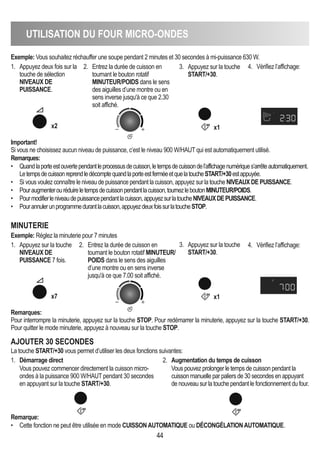 UTILISATION DU FOUR MICRO-ONDES
44
Exemple: Vous souhaitez réchauffer une soupe pendant 2 minutes et 30 secondes à mi-puissance 630 W.
Important!
Si vous ne choisissez aucun niveau de puissance, c’est le niveau 900 W/HAUT qui est automatiquement utilisé.
Remarques:
Pour interrompre la minuterie, appuyez sur la touche STOP. Pour redémarrer la minuterie, appuyez sur la touche START/+30.
Pour quitter le mode minuterie, appuyez à nouveau sur la touche STOP.
Remarques:
• Quandlaporteestouvertependantleprocessusdecuisson,letempsdecuissondel’affichagenumériques’arrêteautomatiquement.
LetempsdecuissonreprendledécomptequandlaporteestferméeetquelatoucheSTART/+30estappuyée.
• Si vous voulez connaître le niveau de puissance pendant la cuisson, appuyez sur la touche NIVEAUX DE PUISSANCE.
• Pouraugmenterouréduireletempsdecuissonpendantlacuisson,tournezleboutonMINUTEUR/POIDS.
• Pourmodifierleniveaudepuissancependantlacuisson,appuyezsurlatoucheNIVEAUXDEPUISSANCE.
• Pourannulerunprogrammedurantlacuisson,appuyezdeuxfoissurlatoucheSTOP.
1. Appuyez deux fois sur la
touche de sélection
NIVEAUX DE
PUISSANCE.
2. Entrez la durée de cuisson en
tournant le bouton rotatif
MINUTEUR/POIDS dans le sens
des aiguilles d’une montre ou en
sens inverse jusqu'à ce que 2.30
soit affiché.
3. Appuyez sur la touche
START/+30.
4. Vérifiez l’affichage:
x2 x1
1. Appuyez sur la touche
NIVEAUX DE
PUISSANCE 7 fois.
2. Entrez la durée de cuisson en
tournant le bouton rotatif MINUTEUR/
POIDS dans le sens des aiguilles
d’une montre ou en sens inverse
jusqu'à ce que 7.00 soit affiché.
3. Appuyez sur la touche
START/+30.
4. Vérifiez l’affichage:
MINUTERIE
Exemple: Réglez la minuterie pour 7 minutes
x7 x1
AjOUTER 30 SECONDES
1. Démarrage direct
Vous pouvez commencer directement la cuisson micro-
ondes à la puissance 900 W/HAUT pendant 30 secondes
en appuyant sur la touche START/+30.
2. Augmentation du temps de cuisson
Vous pouvez prolonger le temps de cuisson pendant la
cuisson manuelle par paliers de 30 secondes en appuyant
de nouveau sur la touche pendant le fonctionnement du four.
Remarque:
• Cette fonction ne peut être utilisée en mode CUISSONAUTOMATIqUE ou DéCONGéLATIONAUTOMATIqUE.
La touche START/+30 vous permet d’utiliser les deux fonctions suivantes:
 