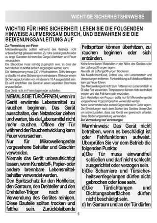 WicHTiGe SicHeRHeiTSHinWeiSe
5
Zur Vermeidung von Feuer
Mikrowellengeräte sollten während des Betriebs nicht
unbeaufsichtigtgelassenwerden.ZuhoheLeistungsstufenoder
zu lange Garzeiten können das Gargut überhitzen und Feuer
verursachen.
Die Steckdose muss ständig zugänglich sein, so dass der
Netzstecker im Notfall einfach abgezogen werden kann.
DieNetzspannungmuss230VWechselstrom,50Hzbetragen
undsolltemiteinerSicherungvonmindestens10Aodereinem
Sicherungsautomaten von mindestens 10Aausgestattet sein.
Es wird empfohlen das Gerät an einen separaten Stromkreis
anzuschließen.
Das Gerät nicht im Freien lagern oder aufstellen.
nieMALSdieTÜRÖFFnen,wennim
Gerät erwärmte Lebensmittel zu
rauchen beginnen. das Gerät
ausschalten, den netzstecker ziehen
undwarten,bisdieLebensmittelnicht
mehr rauchen. Öffnen der Tür
währendderRauchentwicklungkann
Feuerverursachen.
nur für Mikrowellengeräte
vorgesehene Behälter und Geschirr
verwenden.
niemals das Gerät unbeaufsichtigt
lassen,wennKunststoff-,Papier-oder
andere brennbare Lebensmittel-
behälterverwendetwerden.
den Spritzschutz für den Hohlleiter,
denGarraum,dendrehtellerundden
drehteller-Träger nach der
Verwendung des Gerätes reinigen.
diese Bauteile sollten trocken und
fettfrei sein. Zurückbleibende
Fettspritzer können überhitzen, zu
rauchen beginnen oder sich
entzünden.
Keine brennbaren Materialien in der Nähe des Gerätes oder
den Lüftungsöffnungen lagern.
Niemals die Lüftungsöffnungen blockieren.
Alle Metallverschlüsse, Drähte usw. von Lebensmitteln und
Verpackungenentfernen.FunkenbildungaufMetalloberflächen
kann zu Feuer führen.
DasMikrowellengerätnichtzumFrittierenvonLebensmittelnin
ÖloderFettverwenden.Temperaturenkönnennichtkontrolliert
werden und das Fett kann sich entzünden.
Zum Herstellen von Popcorn sollte nur für Mikrowellengeräte
vorgesehenes Poppcorngeschirr verwendet werden.
KeineLebensmitteloderandereGegenständeimGerätlagern.
Die Einstellungen nach dem Starten des Gerätes überprüfen
um sicherzustellen, dass das Gerät wie gewünscht arbeitet.
Diese Bedienungsanleitung verwenden.
Zur Vermeidung von Verletzungen
Warnhinweis: das Gerät nicht
betreiben, wenn es beschädigt ist
oder Fehlfunktionen aufweist.
Überprüfen Sie vor dem Betrieb die
folgendenPunkte:
a)die Tür muss einwandfrei
schließenunddarfnichtschlecht
ausgerichtetoderverzogensein.
b)die Scharniere und Türsicher-
heitsverriegelungen dürfen nicht
gebrochenoderlosesein.
c)die Türdichtungen und
dichtungsoberflächen dürfen
nichtbeschädigtsein.
d)imGarraumundanderTürdürfen
WicHTiG FÜR iHRe SicHeRHeiT: LeSen Sie die FOLGenden
HinWeiSe AUFMeRKSAM dURcH, Und BeWAHRen Sie die
BedienUnGSAnLeiTUnG AUF
 