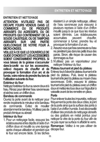 ENTRETIEN ET NETTOyAGE
55
ATTENTION: N’UTILISEZ PAS DE
DéCAPE FOURS VENDUS DANS LE
COMMERCE OU DE PRODUITS
AbRASIFS OU AGRESSIFS, OU DE
PRODUITS qUI CONTIENNENT DE LA
SOUDECAUSTIqUE,OUDETAMPONS
AbRASIFS SUR UNE PARTIE
qUELCONqUE DE VOTRE FOUR à
MICRO-ONDES.
VEILLEZàCEqUELECOUVERCLEDE
GUIDED’ONDESETLESACCESSOIRES
SOIENT CONSTAMMENT PROPRES. Si
vous laissez de la graisse s’accumuler
danslacavité ou sur les accessoires,
celle-ci risquera de chauffer et de
provoquer la formation d’un arc et de
fumée,voiremêmedeprendrefeulorsde
l’utilisationsuivantedufour.
Extérieurdufour
Nettoyezl’extérieurdufourausavondouxetà
l’eau.Rincezpouréliminerl’eausavonneuse
etséchezavecunchiffondoux.
bandeaudecommande
Ouvrez la porte avant de le nettoyer pour
rendreinopérantsleminuteuretlebandeau
de commande. Evitez de mouiller
abondammentlebandeau.N’utilisezpasde
produitchimiqueouabrasif.
Intérieurdufour
1.Pour un nettoyage facile, essuyez les
éclaboussuresetlesdépôtsàl’aided’un
chiffon doux et mouillé ou une éponge
aprèschaqueutilisationetpendantque
le four est encore tiède. Si les tâches
résistent à un simple nettoyage, utilisez
de l’eau savoneuse puis essuyez à
plusieurs reprises à l’aide d’un chiffon
mouillé jusqu’à ce que tous les résidus
soient éliminés. Les éclaboussures
accumulées peuvent chauffer,
commencer à fumer, prendre feu et
provoquerlaformationd’unarc.
2. Assurez-vousquel’eausavoneuseoul’eau
nepénètrentpasdanslespetitstrousdes
parois. Sinon, elle risque de causer des
dommagesaufour.
3.N’utilisez pas un vaporisateur pour
nettoyerl’intérieurdufour.
Plateautournantetpiedduplateau
Enleveztoutd’abordleplateautournantetle
pied du plateau. Puis, lavez le plateau
tournantetlepiedduplateauaumoyend’eau
savonneuse. Enfin, essuyez le plateau
tournantetlepiedduplateauavecunchiffon
douxetmettez-lestousdeuxsurl’égouttoirà
vaisselleavantdelesremettreenplace.
Porte
Pourenlevertouteslesimpuretés,nettoyez
fréquementlaportedesdeuxcôtes,lejoint
delaporteainsiquelasurfacedesjointsà
l’aided’unchiffonhumide.Ilestdéconseillé
d'utiliserdesproduitsdenettoyageabrasifs
ou des grattoirs en métal pointus pour
nettoyer la vitre de la porte du four afin de
nepasrayersasurfaceniaffaiblirleverre.
Remarque: Veillez à ne pas utiliser de
décapefour.
ENTRETIEN ET NETTOyAGE
 