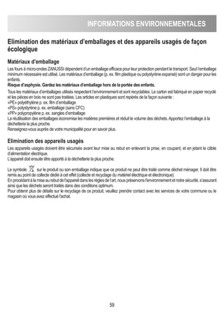 INFORMATIONS ENVIRONNEMENTALES
59
Elimination des matériaux d’emballages et des appareils usagés de façon
écologique
Matériaux d’emballage
Les fours à micro-ondes ZANUSSI dépendent d’un emballage efficace pour leur protection pendant le transport. Seul l’emballage
minimum nécessaire est utilisé. Les matériaux d’emballage (p. ex. film plastique ou polystyrène expansé) sont un danger pour les
enfants.
Risque d’asphyxie. Gardez les matériaux d’emballage hors de la portée des enfants.
Tous les matériaux d’emballages utilisés respectent l’environnement et sont recyclables. Le carton est fabriqué en papier recyclé
et les pièces en bois ne sont pas traitées. Les articles en plastiques sont repérés de la façon suivante :
«PE» polyéthylène p. ex. film d’emballage
«PS» polystyrène p. ex. emballage (sans CFC)
«PP» polypropylène p. ex. sangles d’emballage
La réutilisation des emballages économise les matières premières et réduit le volume des déchets.Apportez l’emballage à la
déchetterie la plus proche.
Renseignez-vous auprès de votre municipalité pour en savoir plus.
Elimination des appareils usagés
Les appareils usagés doivent être sécurisés avant leur mise au rebut en enlevant la prise, en coupant, et en jetant le câble
d’alimentation électrique.
L’appareil doit ensuite être apporté à la déchetterie la plus proche.
Le symbole sur le produit ou son emballage indique que ce produit ne peut être traité comme déchet ménager. Il doit être
remis au point de collecte dédié à cet effet (collecte et recyclage du matériel électrique et électronique).
Enprocédantàlamiseaurebutdel'appareildanslesrèglesdel’art,nouspréservonsl'environnementetnotresécurité,s’assurant
ainsi que les déchets seront traités dans des conditions optimum.
Pour obtenir plus de détails sur le recyclage de ce produit, veuillez prendre contact avec les services de votre commune ou le
magasin où vous avez effectué l'achat.
 