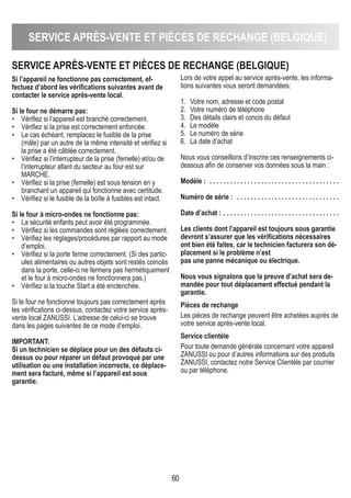 SERVICE APRÈS-VENTE ET PIÈCES DE REChANGE (bELGIqUE)
60
SERVICE APRÈS-VENTE ET PIÈCES DE REChANGE (bELGIqUE)
Si l’appareil ne fonctionne pas correctement, ef-
fectuez d’abord les vérifications suivantes avant de
contacter le service après-vente local.
Si le four ne démarre pas:
• Vérifiez si l’appareil est branché correctement.
• Vérifiez si la prise est correctement enfoncée.
• Le cas échéant, remplacez le fusible de la prise
(mâle) par un autre de la même intensité et vérifiez si
la prise a été câblée correctement.
• Vérifiez si l’interrupteur de la prise (femelle) et/ou de
l’interrupteur allant du secteur au four est sur
MARCHE.
• Vérifiez si la prise (femelle) est sous tension en y
branchant un appareil qui fonctionne avec certitude.
• Vérifiez si le fusible de la boîte à fusibles est intact.
Si le four à micro-ondes ne fonctionne pas:
• La sécurité enfants peut avoir été programmée.
• Vérifiez si les commandes sont réglées correctement.
• Vérifiez les réglages/procédures par rapport au mode
d’emploi.
• Vérifiez si la porte ferme correctement. (Si des partic-
ules alimentaires ou autres objets sont restés coincés
dans la porte, celle-ci ne fermera pas hermétiquement
et le four à micro-ondes ne fonctionnera pas.)
• Vérifiez si la touche Start a été enclenchée.
Si le four ne fonctionne toujours pas correctement après
les vérifications ci-dessus, contactez votre service après-
vente local ZANUSSI. L’adresse de celui-ci se trouve
dans les pages suivantes de ce mode d’emploi.
IMPORTANT:
Si un technicien se déplace pour un des défauts ci-
dessus ou pour réparer un défaut provoqué par une
utilisation ou une installation incorrecte, ce déplace-
ment sera facturé, même si l’appareil est sous
garantie.
Lors de votre appel au service après-vente, les informa-
tions suivantes vous seront demandées:
1. Votre nom, adresse et code postal
2. Votre numéro de téléphone
3. Des détails clairs et concis du défaut
4. Le modèle
5. Le numéro de série
6. La date d’achat
Nous vous conseillons d’inscrire ces renseignements ci-
dessous afin de conserver vos données sous la main :
Modèle : . . . . . . . . . . . . . . . . . . . . . . . . . . . . . . . . . . . . . .
Numéro de série : . . . . . . . . . . . . . . . . . . . . . . . . . . . . . .
Date d’achat : . . . . . . . . . . . . . . . . . . . . . . . . . . . . . . . . . .
Les clients dont l’appareil est toujours sous garantie
devront s’assurer que les vérifications nécessaires
ont bien été faites, car le technicien facturera son dé-
placement si le problème n’est
pas une panne mécanique ou électrique.
Nous vous signalons que la preuve d’achat sera de-
mandée pour tout déplacement effectué pendant la
garantie.
Pièces de rechange
Les pièces de rechange peuvent être achetées auprès de
votre service après-vente local.
Service clientèle
Pour toute demande générale concernant votre appareil
ZANUSSI ou pour d’autres informations sur des produits
ZANUSSI, contactez notre Service Clientèle par courrier
ou par téléphone.
 