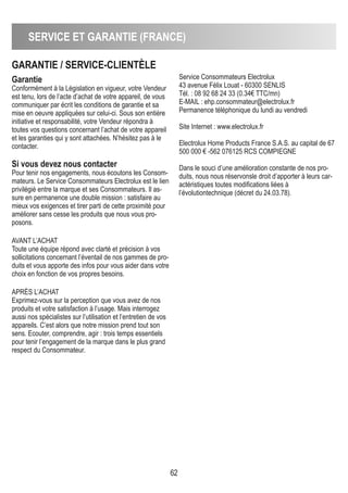 SERVICE ET GARANTIE (FRANCE)
62
GARANTIE / SERVICE-CLIENTÈLE
Garantie
Conformément à la Législation en vigueur, votre Vendeur
est tenu, lors de l’acte d’achat de votre appareil, de vous
communiquer par écrit les conditions de garantie et sa
mise en oeuvre appliquées sur celui-ci. Sous son entière
initiative et responsabilité, votre Vendeur répondra à
toutes vos questions concernant l’achat de votre appareil
et les garanties qui y sont attachées. N’hésitez pas à le
contacter.
Si vous devez nous contacter
Pour tenir nos engagements, nous écoutons les Consom-
mateurs. Le Service Consommateurs Electrolux est le lien
privilégié entre la marque et ses Consommateurs. Il as-
sure en permanence une double mission : satisfaire au
mieux vos exigences et tirer parti de cette proximité pour
améliorer sans cesse les produits que nous vous pro-
posons.
AVANT L’ACHAT
Toute une équipe répond avec clarté et précision à vos
sollicitations concernant l’éventail de nos gammes de pro-
duits et vous apporte des infos pour vous aider dans votre
choix en fonction de vos propres besoins.
APRèS L’ACHAT
Exprimez-vous sur la perception que vous avez de nos
produits et votre satisfaction à l’usage. Mais interrogez
aussi nos spécialistes sur l’utilisation et l’entretien de vos
appareils. C’est alors que notre mission prend tout son
sens. Ecouter, comprendre, agir : trois temps essentiels
pour tenir l’engagement de la marque dans le plus grand
respect du Consommateur.
Service Consommateurs Electrolux
43 avenue Félix Louat - 60300 SENLIS
Tél. : 08 92 68 24 33 (0.34€ TTC/mn)
E-MAIL : ehp.consommateur@electrolux.fr
Permanence téléphonique du lundi au vendredi
Site Internet : www.electrolux.fr
Electrolux Home Products France S.A.S. au capital de 67
500 000 € -562 076125 RCS COMPIEGNE
Dans le souci d’une amélioration constante de nos pro-
duits, nous nous réservonsle droit d’apporter à leurs car-
actéristiques toutes modifications liées à
l’évolutiontechnique (décret du 24.03.78).
 