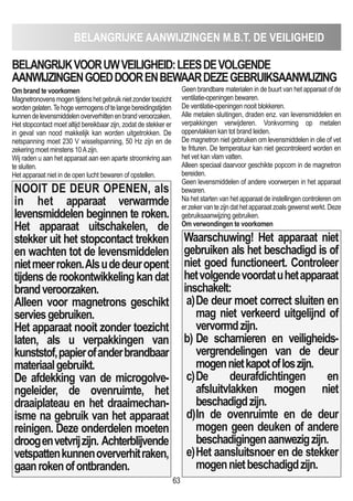 BELANGRIJKE AANWIJZINGEN m.B.T. DE VEILIGHEID
63
Om brand te voorkomen
Magnetronovensmogentijdenshetgebruiknietzondertoezicht
wordengelaten.Tehogevermogensoftelangebereidingstijden
kunnendelevensmiddelenoververhittenenbrandveroorzaken.
Het stopcontact moet altijd bereikbaar zijn, zodat de stekker er
in geval van nood makkelijk kan worden uitgetrokken. De
netspanning moet 230 V wisselspanning, 50 Hz zijn en de
zekering moet minstens 10Azijn.
Wij raden u aan het apparaat aan een aparte stroomkring aan
te sluiten.
Het apparaat niet in de open lucht bewaren of opstellen.
NOOIT DE DEUR OPENEN, als
in het apparaat verwarmde
levensmiddelen beginnen te roken.
Het apparaat uitschakelen, de
stekker uit het stopcontact trekken
en wachten tot de levensmiddelen
nietmeerroken.Alsudedeuropent
tijdensderookontwikkelingkandat
brandveroorzaken.
Alleen voor magnetrons geschikt
serviesgebruiken.
Het apparaat nooit zonder toezicht
laten, als u verpakkingen van
kunststof,papierofanderbrandbaar
materiaalgebruikt.
De afdekking van de microgolve-
ngeleider, de ovenruimte, het
draaiplateau en het draaimechan-
isme na gebruik van het apparaat
reinigen. Deze onderdelen moeten
droogenvetvrijzijn. Achterblijvende
vetspattenkunnenoververhitraken,
gaanrokenofontbranden.
Geen brandbare materialen in de buurt van het apparaat of de
ventilatie-openingen bewaren.
De ventilatie-openingen nooit blokkeren.
Alle metalen sluitingen, draden enz. van levensmiddelen en
verpakkingen verwijderen. Vonkvorming op metalen
oppervlakken kan tot brand leiden.
De magnetron niet gebruiken om levensmiddelen in olie of vet
te frituren. De temperatuur kan niet gecontroleerd worden en
het vet kan vlam vatten.
Alleen speciaal daarvoor geschikte popcorn in de magnetron
bereiden.
Geen levensmiddelen of andere voorwerpen in het apparaat
bewaren.
Na het starten van het apparaat de instellingen controleren om
erzekervantezijndathetapparaatzoalsgewenstwerkt.Deze
gebruiksaanwijzing gebruiken.
Om verwondingen te voorkomen
Waarschuwing! Het apparaat niet
gebruiken als het beschadigd is of
niet goed functioneert. Controleer
hetvolgendevoordatuhetapparaat
inschakelt:
a)De deur moet correct sluiten en
mag niet verkeerd uitgelijnd of
vervormdzijn.
b) De scharnieren en veiligheids-
vergrendelingen van de deur
mogennietkapotofloszijn.
c)De deurafdichtingen en
afsluitvlakken mogen niet
beschadigdzijn.
d)In de ovenruimte en de deur
mogen geen deuken of andere
beschadigingenaanwezigzijn.
e)Het aansluitsnoer en de stekker
mogennietbeschadigdzijn.
BELANGRIJKVOORUWVEILIGHEID:LEESDEVOLGENDE
AANWIJZINGENGOEDDOORENBEWAARDEZEGEBRUIKSAANWIJZING
 