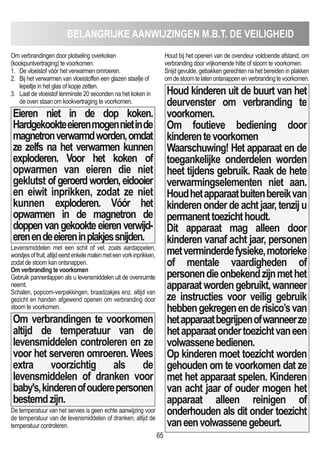 BELANGRIJKE AANWIJZINGEN m.B.T. DE VEILIGHEID
65
Om verbrandingen door plotseling overkoken
(kookpuntvertraging) te voorkomen:
1. De vloeistof vóór het verwarmen omroeren.
2. Bij het verwarmen van vloeistoffen een glazen staafje of
lepeltje in het glas of kopje zetten.
3. Laat de vloeistof tenminste 20 seconden na het koken in
de oven staan om kookvertraging te voorkomen.
Eieren niet in de dop koken.
Hardgekookteeierenmogennietinde
magnetronverwarmdworden,omdat
ze zelfs na het verwarmen kunnen
exploderen. Voor het koken of
opwarmen van eieren die niet
geklutst ofgeroerdworden,eidooier
en eiwit inprikken, zodat ze niet
kunnen exploderen. Vóór het
opwarmen in de magnetron de
doppenvangekookteeierenverwijd-
erenendeeiereninplakjessnijden.
Levensmiddelen met een schil of vel, zoals aardappelen,
worstjesoffruit,altijdeerstenkelemalenmeteenvorkinprikken,
zodat de stoom kan ontsnappen.
Om verbranding te voorkomen
Gebruik pannenlappen als u levensmiddelen uit de ovenruimte
neemt.
Schalen, popcorn-verpakkingen, braadzakjes enz. altijd van
gezicht en handen afgewend openen om verbranding door
stoom te voorkomen.
Om verbrandingen te voorkomen
altijd de temperatuur van de
levensmiddelen controleren en ze
voor het serveren omroeren. Wees
extra voorzichtig als de
levensmiddelen of dranken voor
baby's,kinderenofouderepersonen
bestemdzijn.
De temperatuur van het servies is geen echte aanwijzing voor
de temperatuur van de levensmiddelen of dranken; altijd de
temperatuur controleren.
Houd bij het openen van de ovendeur voldoende afstand, om
verbranding door vrijkomende hitte of stoom te voorkomen.
Snijd gevulde, gebakken gerechten na het bereiden in plakken
omdestoomtelatenontsnappenenverbrandingtevoorkomen.
Houd kinderen uit de buurt van het
deurvenster om verbranding te
voorkomen.
Om foutieve bediening door
kinderentevoorkomen
Waarschuwing! Het apparaat en de
toegankelijke onderdelen worden
heet tijdens gebruik. Raak de hete
verwarmingselementen niet aan.
Houdhetapparaatbuitenbereikvan
kinderenonderdeachtjaar,tenziju
permanenttoezichthoudt.
Dit apparaat mag alleen door
kinderen vanaf acht jaar, personen
metverminderdefysieke,motorieke
of mentale vaardigheden of
personendieonbekendzijnmethet
apparaatwordengebruikt,wanneer
ze instructies voor veilig gebruik
hebbengekregenenderisico’svan
hetapparaatbegrijpenofwanneerze
hetapparaatondertoezichtvaneen
volwassenebedienen.
Op kinderen moet toezicht worden
gehouden om te voorkomen dat ze
met het apparaat spelen. Kinderen
van acht jaar of ouder mogen het
apparaat alleen reinigen of
onderhouden als dit onder toezicht
vaneenvolwassenegebeurt.
 