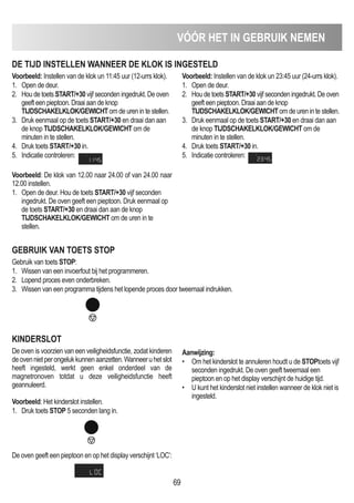 VóóR HET IN GEBRUIK NEmEN
69
DE TIJD INSTELLEN WANNEER DE KLOK IS INGESTELD
Voorbeeld: Instellen van de klok un 11:45 uur (12-urrs klok).
1. Open de deur.
2. Hou de toets START/+30 vijf seconden ingedrukt. De oven
geeft een pieptoon. Draai aan de knop
TIJDSCHAKELKLOK/GEWICHT om de uren in te stellen.
3. Druk eenmaal op de toets START/+30 en draai dan aan
de knop TIJDSCHAKELKLOK/GEWICHT om de
minuten in te stellen.
4. Druk toets START/+30 in.
5. Indicatie controleren:
Voorbeeld: Instellen van de klok un 23:45 uur (24-urrs klok).
1. Open de deur.
2. Hou de toets START/+30 vijf seconden ingedrukt. De oven
geeft een pieptoon. Draai aan de knop
TIJDSCHAKELKLOK/GEWICHT om de uren in te stellen.
3. Druk eenmaal op de toets START/+30 en draai dan aan
de knop TIJDSCHAKELKLOK/GEWICHT om de
minuten in te stellen.
4. Druk toets START/+30 in.
5. Indicatie controleren:
GEBRUIK VAN TOETS STOP
Gebruik van toets STOP:
1. Wissen van een invoerfout bij het programmeren.
2. Lopend proces even onderbreken.
3. Wissen van een programma tijdens het lopende proces door tweemaal indrukken.
KINDERSLOT
De oven is voorzien van een veiligheidsfunctie, zodat kinderen
deovennietperongelukkunnenaanzetten.Wanneeruhetslot
heeft ingesteld, werkt geen enkel onderdeel van de
magnetronoven totdat u deze veiligheidsfunctie heeft
geannuleerd.
Voorbeeld: Het kinderslot instellen.
1. Druk toets STOP 5 seconden lang in.
De oven geeft een pieptoon en op het display verschijnt ‘LOC’:
Aanwijzing:
• Om het kinderslot te annuleren houdt u de STOPtoets vijf
seconden ingedrukt. De oven geeft tweemaal een
pieptoon en op het display verschijnt de huidige tijd.
• U kunt het kinderslot niet instellen wanneer de klok niet is
ingesteld.
Voorbeeld: De klok van 12.00 naar 24.00 of van 24.00 naar
12.00 instellen.
1. Open de deur. Hou de toets START/+30 vijf seconden
ingedrukt. De oven geeft een pieptoon. Druk eenmaal op
de toets START/+30 en draai dan aan de knop
TIJDSCHAKELKLOK/GEWICHT om de uren in te
stellen.
 