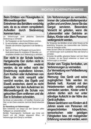 WicHTiGe SicHeRHeiTSHinWeiSe
7
Beim erhitzen von Flüssigkeiten in
Mikrowellengeräten beim
entnehmendesBehältersvorsichtig
sein, da es zu einem verspätetem
Aufwallen durch Siedeverzug
kommenkann.
Um Verbrennungen durch plötzliches Überkochen
(Siedeverzug) zu vermeiden:
1. Die Flüssigkeiten vor dem Kochen/Erhitzen umrühren.
2. Es wird empfohlen, während des Erhitzens einen
Glasstab oder ähnlichen Gegenstand in den Behälter zu
stecken.
3. Nach dem Erhitzen die Flüssigkeit noch kurze Zeit im
Gerät stehen lassen für mindestens 20 Sekunden, um
verspätetesAufwallen durch Siedeverzug zu verhindern.
eier nicht in der Schale kochen.
Hartgekochte eier dürfen nicht in
Mikrowellengeräten erwärmt
werden, da sie selbst nach der
erwärmung explodieren können.
Zum Kochen oder Aufwärmen von
eiern, die nicht verquirlt oder
verrührt wurden, das eigelb und
eiweiß anstechen, damit es nicht
explodiert. Vor dem Aufwärmen im
Mikrowellengerät die Schale von
gekochten eiern entfernen und die
eierinScheibenschneiden.
Die Schale von Lebensmitteln, z.B. Kartoffeln, Würstchen oder
Obst, vor dem Garen anstechen, damit der Dampf entweichen
kann.
Zur Vermeidung von Verbrennungen
Beim Entnehmen von Gargut aus dem Garraum sollten
Topflappen o.ä. verwendet werden.
Behälter, Popcorngeschirr, Kochbeutel, usw. immer vom
Gesicht und den Händen abgewandt öffnen, um
Verbrennungen durch Dampf zu vermeiden.
Um Verbrennungen zu vermeiden,
immer die Lebensmitteltemperatur
prüfenundumrühren,bevorSiedas
Gargut servieren. Besondere
Vorsicht ist geboten, wenn die
Lebensmittel oder Getränke an
Babys,KinderoderälterePersonen
weitergereichtwerden.
Die Temperatur des Behälters ist kein echter Hinweis auf die
tatsächliche Temperatur des Lebensmittels oder Getränks;
immer die Temperatur prüfen.
Halten Sie beim Öffnen der Gerätetür ausreichendenAbstand,
um Verbrennungen durch austretende Hitze oder Dampf zu
vermeiden.
Schneiden Sie gefüllte, gebackene Speisen nach dem Garen
in Scheiben, um den Dampf entweichen zu lassen und
Verbrennungen zu vermeiden.
Kinder vom Türglas fernhalten, um
Verbrennungenzuvermeiden.
ZurVermeidungvonFehlbedienung
durchKinder
Warnung: das Gerät und seine
zugänglichen Teile werden im
Betrieb heiß. Kontakt mit den
Heizelementen sollte unbedingt
vermieden werden. Kinder unter 8
Jahren dürfen sich nur unter
ständiger Aufsicht in der nähe des
Gerätaufhalten.
diesesGerätkannvonKindernab8
Jahren sowie von Personen mit
eingeschränkten körperlichen,
sensorischen oder geistigen
Fähigkeiten bzw. mit mangelnder
erfahrungverwendetwerden,wenn
 