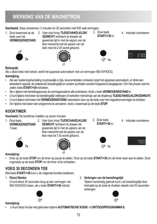 WERKING VAN DE mAGNETRON
72
Voorbeeld: Soep verwarmen, 2 minuten en 30 seconden met 630 watt vermogen.
Belangrijk:
Als u deze toets niet indrukt, werkt het apparaat automatisch met vol vermogen 900 W/HOOG.
Aanwijzing:
• Druk op de toets STOP om de timer op pauze te zetten. Druk op de toets START/+30 om de timer weer aan te zetten. Druk
nogmaals op de toets STOP om de timer uit te schakelen.
Aanwijzing:
• Als een bedieningshandeling noodzakelijk is (bijv. levensmiddelen omkeren) stopt het apparaat automatisch, er klinkt een
akoestisch signaal, de resterende bereidingstijd en andere symbolen worden knipperend aangegeven. Om het proces voort te
zetten toets START/+30 indrukken.
• Als u tijdens het bereidingsproces de vermogensstand wilt controleren, drukt u toets VERmOGENSSTAND in.
• Ukunttijdenshetkokendebereidingstijdverlengenofverkortenmetbehulpvandedraaiknop TIJDSCHAKELKLOK/GEWICHT.
• U kunt tijdens het koken het VERmOGENSSTAND veranderen door op de toets voor het magnetronvermogen te drukken.
• Om tijdens het koken een programma te annuleren, drukt u tweemaal op de toets STOP.
1. Druk tweemaal op de
toets voor het
VERmOGENSSTAND.
2. Voer door knop TIJDSCHAKELKLOK/
GEWICHT rechtsom te draaien de
gewenste tijd in met de wijzers van de
klok mee/amti-met de wijzers van de
klok mee tot 2.30 wordt getoond.
3. Druk toets
START/+30 in.
4. Indicatie controleren:
2x 1x
1. Druk toets
VERmOGENSSTAND
7 keer.
2. Voer door knop TIJDSCHAKELKLOK/
GEWICHT rechtsom te draaien de
gewenste tijd in met de wijzers van de
klok mee/amti-met de wijzers van de
klok mee tot 7.00 wordt getoond.
3. Druk toets
START/+30 in.
4. Indicatie controleren:
KOOKTImER
Voorbeeld: De kooktimer instellen op zeven minuten.
7x 1x
VOEG 30 SECONDEN TOE
1. Direct Starten
U kunt direct 30 seconden lang op een vermogen van
900 W/HOOG koken, als u toets START/+30 indrukt.
2. Verlengen van de bereidingstijd
Tijdens handmatig gebruik kunt u de bereidingstijd door
herhaald op de toets te drukken steeds met 30 seconden
verlengen.
Aanwijzing:
• U kunt deze functie niet gebruiken tijdens AUTOmATISCHE KOOK- of ONTDOOIPROGRAmmA’S.
Met toets START/+30 kunt u de volgende functies bedienen:
 
