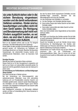 WicHTiGe SicHeRHeiTSHinWeiSe
8
sieunterAufsichtstehenoderindie
sichere Benutzung eingewiesen
wurdenunddiedamitverbundenen
Gefahrenverstehen. Kindersindzu
beaufsichtigenundsolltennichtmit
dem Gerät spielen. die Reinigung
undBenutzerwartungdarfnichtvon
Kindern ausgeführt werden, es sei
denn, sie sind über 8 Jahre alt und
stehendabeiunterAufsicht.
Nicht an die Gerätetür lehnen oder an der Tür hängend
schwingen. Das Mikrowellengerät ist kein Spielzeug!
KindersolltenmitallenwichtigenSicherheitshinweisenvertraut
gemacht werden: z.B. Verwendung von Topflappen und
vorsichtigesAbnehmen von Deckeln. Beachten Sie besonders
Verpackungen, die Lebensmittel knusprig machen (z.B.
selbstbräunende Materialien), indem sie besonders heiß
werden.
Sonstige Hinweise
Niemals das Gerät auf irgendeine Weise verändern.
Dieses Gerät ist nur für den Hausgebrauch vorgesehen und
darf nur zum Garen von Lebensmitteln verwendet werden. Es
eignetsichnichtfürgewerblicheZweckeoderdenGebrauchin
einem Labor.
ZurVermeidungvonFehlfunktionenundBeschädigungen
dieses Gerätes
Das Gerät niemals leer in Betrieb nehmen.
Bei der Verwendung von Bräunungsgeschirr oder
selbsterwärmenden Materialien muss eine wärmefeste
Isolierung (z.B. ein Porzellanteller) zwischen Geschirr und
Drehteller gestellt werden. Dadurch werden Beschädigungen
des Drehtellers und des Drehteller-Trägers durch Wärme
vermieden. Die angegebeneAufheizzeit für das Geschirr sollte
nicht überschritten werden.
Kein Metallgeschirr verwenden, da Mikrowellen reflektiert
werden und dies zu Funkenbildung führt. Keine Konserven in
das Gerät stellen.
Nur den für dieses Gerät vorgesehenen Drehteller und den
Drehteller-Träger verwenden. Benutzen Sie das
Mikrowellengerät nicht ohne den Drehteller.
Um das Zerspringen des Drehtellers zu vermeiden:
a) Vor dem Reinigen, den Drehteller abkühlen lassen.
b) Keine heißes Gargut oder heißes Geschirr auf den kalten
Drehteller stellen.
c) Keine kalten Lebensmittel oder kaltes Geschirr auf den
heißen Drehteller stellen.
Wenn das Gerät arbeitet, keine Gegenstände auf das äußere
Gehäuse stellen.
Hinweise:
Bei Fragen zumAnschluss des Gerätes wenden Sie sich bitte
an einen autorisierten Elektrofachmann oder den autorisierten
ZANUSSI Kundendienst.
Sowohl der Hersteller als auch der Händler können keine
Verantwortung für Beschädigungen des Gerätes oder
Verletzungen von Personen übernehmen, die als Folge eines
falschen elektrischenAnschlusses entstehen.
Wasserdampf und Tropfen können sich auf den Wänden im
Innenraum bzw. um die Türdichtungen und
Dichtungsoberflächen bilden. Dies ist normal und ist kein
AnzeichenfürdenAustrittvonMikrowellenodereinersonstigen
Fehlfunktion.
 