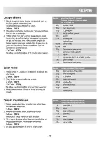 81
RECEPTEN
Lasagne al forno
1. Snij de tomaten in kleine stukjes, meng met de ham, ui,
knoflook, gehakt en tomatenpuree.
Op smaak brengen, afdekken en koken.
5-8 min. 900 W
2. Meng de crème fraîche met de melk, Parmezaanse kaas,
kruiden, olie en specerijen.
3. Vet de schaal in en leg 1
/3 van de lasagnebladen op de
bodem. Leg de helft van het gehaktmengsel op de pasta
en giet hier wat saus over. Herhaal dit en zorg dat de
laatste laag de resterende pasta is. Giet de saus over de
pasta en bestrooi met Parmezaanse kaas. Kook het
gerecht met gesloten deksel.
13-17 min. 630 W
Na afloop van de kooktijd ca. 5-10 minuten laten nagaren.
Servies: schaal met deksel (2 l inhoud)
Ondiepe, vierkante schaal met deksel
(ca. 20 x 20 x 6 cm)
300 g tomaten, uit blik
50 g ham, fijngesneden
50 g ui, gesnipperd
1 teentje knoflook, geperst
250 g gehakt
2 el tomatenpuree
zout met peper
150 ml crème fraîche
100 ml melk
50 g Parmezaanse kaas, geraspt
1 tl gemengde kruiden, gehakt
1 tl olijfolie
1 tl plantaardige olie om de schaal in te vetten
125 g groene lasagne
1 el Parmezaanse kaas, geraspt
Bacon risotto
1. Vet de schaal in. Leg de uien en bacon in de schaal, dek
af en kook.
2-3 min. 900 W
2. Voeg de rijst en vleesbouillon toe en kook.
3-5 min. 900 W
15-17 min. 270 W
Na afloop van de kooktijd ca. 5 minuten laten nagaren.
3. Meng de kaas met de saffraan in de rijst en breng op
smaak.
Servies: schaal met deksel (2 liter inhoud)
50 g doorregen spek, fijngesneden
20 g boter of margarine
50 g ui, fijngehakt
200 g risotto rijst (Arboris)
400 ml vleesbouillon
70 g Emmenthaler kaas
snufje saffraan
zout en peper
Peren in chocoladesaus
1. Suiker, vanillesuiker, likeur en water in de schaal doen.
Omroeren en verwarmen.
1-2 min. 900 W
2. Peren in de vloeistof zetten, afdekken en koken.
5-8 min. 900 W
Peren uit de schaal nemen en laten afkoelen.
3. 50 ml sap in de kleine schaal doen en crème fraîche en
chocolade toevoegen.Afdekken en verwarmen.
2-3 min. 900 W
4. De saus goed omroeren en over de peren gieten.
Servies: schaal met deksel (2 liter inhoud)
schaal met deksel (1 liter inhoud)
4 peren (600 g)
60 g suiker
10 g zakje vanillesuiker
1 el perenlikeur
150 ml water
130 g pure chocolade
100 g crème fraîche
 