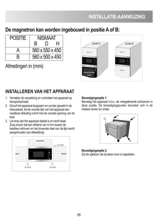 85
INSTALLATIE-AANWIJZING
De magnetron kan worden ingebouwd in positieAof B:
POSITIE NISMAAT
B D H
A 560x550x450
B 560x500x450
INSTALLEREN VAN HET APPARAAT
1. Verwijder de verpakking en controleer het apparaat op
transportschade.
2. Schuif het apparaat langzaam en zonder geweld in de
inbouwkast, tot de voorste lijst van het apparaat een
naadloze afsluiting vormt met de voorste opening van de
kast.
3. Let erop dat het apparaat stabiel is en recht staat.
Zorg ervoor dat een afstand van 4 mm tussen de
kastdeur erboven en het bovenste deel van de lijst wordt
aangehouden (zie afbeelding).
Bevestigingsoptie 1:
Bevestig het apparaat m.b.v. de meegeleverde schroeven in
deze positie. De bevestigingspunten bevinden zich in de
hoeken boven en onder.
Bevestigingsoptie 2:
Zie de sjabloon die bij deze oven is ingesloten.
Afmetingen in (mm)
D
positie A positie B
conventionele
oven
4 mm
4 mm
4 mm
 