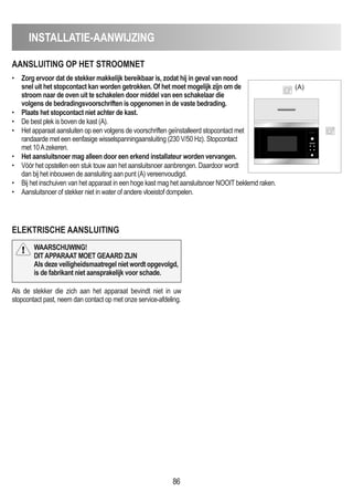 • Zorg ervoor dat de stekker makkelijk bereikbaar is, zodat hij in geval van nood
snel uit het stopcontact kan worden getrokken. Of het moet mogelijk zijn om de
stroom naar de oven uit te schakelen door middel van een schakelaar die
volgens de bedradingsvoorschriften is opgenomen in de vaste bedrading.
• Plaats het stopcontact niet achter de kast.
• De best plek is boven de kast (A).
• Het apparaat aansluiten op een volgens de voorschriften geïnstalleerd stopcontact met
randaarde met een eenfasige wisselspanningaansluiting (230 V/50 Hz). Stopcontact
met 10Azekeren.
• Het aansluitsnoer mag alleen door een erkend installateur worden vervangen.
• Vóór het opstellen een stuk touw aan het aansluitsnoer aanbrengen. Daardoor wordt
dan bij het inbouwen de aansluiting aan punt (A) vereenvoudigd.
• Bij het inschuiven van het apparaat in een hoge kast mag het aansluitsnoer NOOIT beklemd raken.
• Aansluitsnoer of stekker niet in water of andere vloeistof dompelen.
86
INSTALLATIE-AANWIJZING
AANSLUITING OP HET STROOmNET
ELEKTRISCHE AANSLUITING
(A)
Als de stekker die zich aan het apparaat bevindt niet in uw
stopcontact past, neem dan contact op met onze service-afdeling.
WAARSCHUWING!
DITAPPARAAT mOET GEAARD ZIJN
Als deze veiligheidsmaatregel niet wordt opgevolgd,
is de fabrikant niet aansprakelijk voor schade.
 