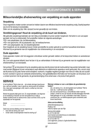 87
mILIEUINFORmATIE  SERVICE
milieuvriendelijke afvalverwerking van verpakking en oude apparaten
Verpakking
Onzemagnetronsmoetenwordenvervoerdenhebbendaaromeeneffectievebeschermendeverpakkingnodig.Daarbijbeperken
wij ons tot het absoluut noodzakelijke.
Delen van de verpakking (bijv. folie, styropor) kunnen gevaarlijk zijn voor kindere.
Verstikkingsgevaar! Houd de verpakking uit de buurt van kinderen.
Alle gebruikte verpakkingsmaterialen zijn niet milieu-onvriendelijk en kunnen worden hergebruikt. Het karton is van oud papier
gemaakt, het hout is onbehandeld. De kunststoffen hebben de volgende aanduidingen:
PE voor polyethyleen, bijv. de folieverpakking
PS voor geschuimd, cfk-vrij polystyreen, bijv. de hoekbeschermers
PP voor polypropyleen, bijv. de verpakkingsbanden
Door hergebruik van de verpakking hoeven minder grondstoffen te worden gebruikt en wordt de hoeveelheid afval kleiner.
Informeer bij uw gemeente naar de mogelijkheden voor afvalverwerking in uw woonplaats.
Oude apparaten
Oude apparaten moeten vóór het weggooien onbruikbaar worden gemaakt: stekker uit het stopcontact trekken en aansluitsnoer
afsnijden.
Als u uw oude apparaat afdankt, lever het dan in bij uw vakhandelaar of informeer bij uw gemeente naar de mogelijkheden voor
afvalverwerking in uw woonplaats.
Hetsymbool ophetproductofopdeverpakkingwijsteropdatditproductnietalshuishoudafvalmagwordenbehandeld,maar
moet worden afgegeven bij een verzamelpunt waar elektrische en elektronische apparatuur wordt gerecycled.Als u ervoor zorgt
datditproductopdejuistemanierwordtverwijderd,voorkomtumogelijkenegatievegevolgenvoormensenmilieudiezichzouden
kunnen voordoen in geval van verkeerde afvalverwerking. Voor gedetailleerdere informatie over het recyclen van dit product, kunt
u contact opnemen met de gemeente, de gemeentereiniging of de winkel waar u het product hebt gekocht.
SERVICE
In het hoofdstuk Wat te doen als ... zijn enkele storingen beschreven
die u zelf kunt opheffen. Lees in geval van storing eerst dit hoofdstuk.
Als u daar geen aanwijzingen vindt, neemt u contact op met onze
service-afdeling.
Bereid het gesprek altijd goed voor. Zo vergemakkelijkt u de diagnose
en de beslissing of bezoek van een servicetechnicus nodig is.
Noteer modelnummer en serienummer. Deze nummers vindt u op het
typeplaatje van het apparaat.
Model ........................................
S-nr. ........................................
Geef onze service-afdeling ook het volgende op:
• Hoe doet de storing zich voor?
• Onder welke omstandigheden treedt de storing op?
Wanneer ontstaan er voor u ook tijdens de garantietermijn
kosten?
- als u de storing m.b.v. de storingstabel (zie hoofdstuk Wat te
doen als...) zelf had kunnen opheffen,
- als onze service-technicus u verschillende malen moet be-
zoeken, omdat hij voor zijn bezoek niet alle belangrijke informatie
heeft gekregen en nu bijv. onderdelen moet halen. Dit kunt u
voorkomen als u uw telefoongesprek goed voorbereidt zoals
boven beschreven.
Adres service-afdeling
ZANUSSI fabrieksservice
Postbus 120
2400ACAlphen aan den Rijn
Service-informatielijn
tel. (0172) 468 300
(voor bezoek servicetechnicus en onderdelen)
Consumentenbelangen
tel. (0172) 468 172
(voor algemene, product- of gebruiksinformatie)
www.zanussi.nl
 