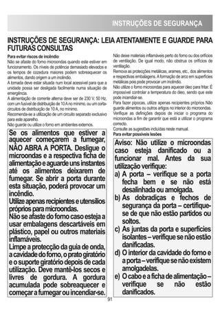 INSTRUÇÕES DE SEGURANÇA
91
Para evitar riscos de incêndio
Não se afaste do forno microondas quando este estiver em
funcionamento. Os níveis de potência demasiado elevados e
os tempos de cozedura maiores podem sobreaquecer os
alimentos, dando origem a um incêndio.
A tomada deve estar situada num local acessível para que a
unidade possa ser desligada facilmente numa situação de
emergência.
A alimentação de corrente alterna deve ser de 230 V, 50 Hz,
comumfusíveldedistribuiçãode10Anomínimo,ouumcorta-
circuitos de distribuição de 10A, no mínimo.
Recomenda-se a utilização de um circuito separado exclusivo
para este aparelho.
Não guarde ou utilize o forno em ambientes externos.
Se os alimentos que estiver a
aquecer começarem a fumegar,
NÃO ABRA A PORTA. Desligue o
microondas e a respectiva ficha de
alimentaçãoeaguardeunsinstantes
até os alimentos deixarem de
fumegar. Se abrir a porta durante
esta situação, poderá provocar um
incêndio.
Utilizeapenasrecipienteseutensílios
própriosparamicroondas.
Nãoseafastedofornocasoestejaa
usar embalagens descartáveis em
plástico, papel ou outros materiais
inflamáveis.
Limpeaprotecçãodaguiadeonda,
acavidadedoforno,opratogiratório
eosuportegiratóriodepoisdecada
utilização. Deve mantê-los secos e
livres de gordura. A gordura
acumulada pode sobreaquecer e
começarafumegarouincendiar-se.
Não deixe materiais inflamáveis perto do forno ou dos orifícios
de ventilação. De igual modo, não obstrua os orifícios de
ventilação.
Remova as protecções metálicas, arames, etc., dos alimentos
e respectivas embalagens.Aformação de arco em superfícies
metálicas pois pode provocar um incêndio.
Não utilize o forno microondas para aquecer óleo para fritar. É
impossível controlar a temperatura do óleo, sendo que este
pode incendiar-se.
Para fazer pipocas, utilize apenas recipientes próprios Não
guarde alimentos ou outros artigos no interior do microondas.
Verifique as definições depois de iniciar o programa do
microondas a fim de garantir que está a utilizar o programa
correcto.
Consulte as sugestões incluídas neste manual.
Para evitar possíveis lesões
Aviso: Não utilize o microondas
caso esteja danificado ou a
funcionar mal. Antes da sua
utilizaçãoverifique:
a) A porta – verifique se a porta
fecha bem e se não está
desalinhadaouamolgada.
b) As dobradiças e fechos de
segurança da porta – certifique-
se de que não estão partidos ou
soltos.
c) As juntas da porta e superfícies
isolantes–verifiquesenãoestão
danificadas.
d) Ointeriordacavidadedofornoe
aporta–verifiquesenãoexistem
amolgadelas.
e) Ocaboeafichadealimentação–
verifique se não estão
danificados.
INSTRUÇÕES DE SEGURANÇA: LEIAATENTAMENTE E GUARDE PARA
FUTURASCONSULTAS
 