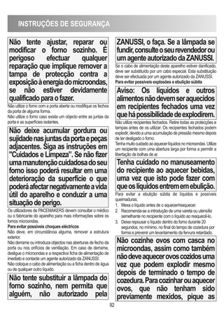 INSTRUÇÕES DE SEGURANÇA
92
Não tente ajustar, reparar ou
modificar o forno sozinho. É
perigoso efectuar qualquer
reparação que implique remover a
tampa de protecção contra a
exposiçãoàenergiadomicroondas,
se não estiver devidamente
qualificadoparaofazer.
Não utilize o forno com a porta aberta ou modifique os fechos
da porta de alguma forma.
Não utilize o forno caso exista um objecto entre as juntas da
porta e as superfícies isolantes.
Não deixe acumular gordura ou
sujidadenasjuntasdaportaepeças
adjacentes. Siga as instruções em
Cuidados e Limpeza”. Se não fizer
umamanutençãocuidadosadoseu
forno isso poderá resultar em uma
deterioração da superfície o que
poderáafectarnegativamenteavida
útil do aparelho e conduzir a uma
situaçãodeperigo.
Os utilizadores de PACEMAKERS devem consultar o médico
ou o fabricante do aparelho para mais informações sobre os
fornos microondas.
Para evitar possíveis choques eléctricos
Não deve, em circunstância alguma, remover a estrutura
exterior.
Não derrame ou introduza objectos nas aberturas de fecho da
porta ou nos orifícios de ventilação. Em caso de derrame,
desligue o microondas e a respectiva ficha de alimentação de
imediato e contacte um agente autorizado da ZANUSSI.
Não coloque o cabo de alimentação ou a ficha dentro de água
ou de qualquer outro líquido.
Não tente substituir a lâmpada do
forno sozinho, nem permita que
alguém, não autorizado pela
ZANUSSI, o faça. Se a lâmpada se
fundir,consulteoseurevendedorou
umagenteautorizadodaZANUSSI.
Se o cabo de alimentação deste aparelho estiver danificado,
deve ser substituído por um cabo especial. Esta substituição
deve ser efectuada por um agente autorizado da ZANUSSI.
Para evitar possíveis explosões e ebulição súbita
Aviso: Os líquidos e outros
alimentosnãodevemseraquecidos
em recipientes fechados uma vez
quehápossibilidadedeexplodirem.
Não utilize recipientes fechados. Retire todas as protecções e
tampas antes de os utilizar. Os recipientes fechados podem
explodir,devidoaumaacumulaçãodepressãomesmodepois
de ter desligado o forno.
Tenhamuitocuidadoaoaquecerlíquidosnomicroondas.Utilize
um recipiente com uma abertura larga por forma a permitir a
libertação de bolhas de ar.
Tenha cuidado no manuseamento
do recipiente ao aquecer bebidas,
uma vez que isto pode fazer com
queoslíquidosentrememebulição.
Para evitar a ebulição súbita de líquidos e possíveis
queimaduras:
1. Mexa o líquido antes de o aquecer/reaquecer.
2. Recomenda-se a introdução de uma vareta ou utensílio
semelhante no recipiente com o líquido ao reaquecê-lo.
3. Deixe repousar o líquido dentro do forno durante 20
segundos, no mínimo, no final do tempo de cozedura por
forma a prevenir um levantamento da fervura retardado.
Não cozinhe ovos com casca no
microondas, assim como também
nãodeveaquecerovoscozidosuma
vez que podem explodir mesmo
depois de terminado o tempo de
cozedura.Paracozinharouaquecer
ovos, que não tenham sido
previamente mexidos, pique as
 