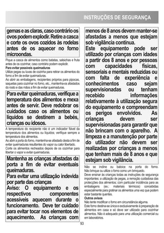93
gemaseasclaras,casocontrárioos
ovospodemexplodir.Retireacasca
e corte os ovos cozidos às rodelas
antes de os aquecer no forno
microondas.
Pique a casca de alimentos como batatas, salsichas e fruta
antes de os cozinhar, caso contrário podem explodir.
Para evitar possíveis queimaduras
Utilize pegas ou luvas de cozinha para retirar os alimentos do
forno a fim de evitar queimaduras.
Ao abrir as embalagens, recipientes próprios para pipocas,
saquetas para cozinhar no forno, etc., mantenha-os afastados
do rosto e das mãos a fim de evitar queimaduras.
Paraevitarqueimaduras,verifiquea
temperatura dos alimentos e mexa
antes de servir. Deve redobrar os
cuidados caso os alimentos ou
líquidos se destinem a bebés,
criançasouidosos.
A temperatura do recipiente não é um indicador fiável da
temperatura dos alimentos ou líquidos; verifique sempre a
temperatura dos alimentos.
Ao abrir a porta do forno, mantenha-se afastado desta a fim de
evitar queimaduras resultantes do vapor ou calor libertado.
Corte os alimentos recheados depois de os cozinhar para
libertar o vapor e evitar queimaduras.
Mantenha as crianças afastadas da
porta a fim de evitar eventuais
queimaduras.
Para evitar uma utilização indevida
porpartedascrianças
Aviso: O equipamento e os
respectivos componentes
acessíveis aquecem durante o
funcionamento. Deve ter cuidado
para evitar tocar nos elementos de
aquecimento. As crianças com
menosde8anosdevemmanter-se
afastadas a menos que estejam
sob vigilância contínua.
Este equipamento pode ser
utilizado por crianças com idades
a partir dos 8 anos e por pessoas
com capacidades físicas,
sensoriais e mentais reduzidas ou
com falta de experiência e
conhecimentos caso sejam
supervisionadas ou tenham
recebido informações
relativamente à utilização segura
do equipamento e compreendam
os perigos envolvidos. As
crianças devem ser
supervisionadas para garantir que
não brincam com o aparelho. A
limpeza e a manutenção por parte
do utilizador não devem ser
realizadas por crianças a menos
que tenham mais de 8 anos e que
estejam sob vigilância.
Não se incline ou baloice na porta do forno.
Não brinque ou utilize o forno como um brinquedo.
Deve ensinar às crianças todas as instruções de segurança
importantes: a utilização de pegas, a remoção cuidadosa das
protecções dos alimentos; com particular incidência para as
embalagens (ex.: materiais térmicos) concebidas
especialmente para gratinar os alimentos uma vez que podem
estar bastante quentes.
Outros avisos
Não tente modificar o forno em circunstância alguma.
Este forno destina-se única e exclusivamente à preparação de
alimentos em casa e só deve ser utilizado para cozinhar
alimentos. Não é adequado para uma utilização comercial ou
em laboratórios.
INSTRUÇÕES DE SEGURANÇA
 