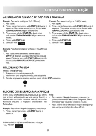 ANTES DA PRIMEIRA UTILIZAÇÃO
97
AjUSTAR A hORA qUANDO O RELóGIO ESTÁ A FUNCIONAR
Exemplo: Para acertar o relógio as 11:45 (12 horas).
1. Abra a porta.
2. Prima e mantenha premido o botão START/+30 durante 5
segundos. O forno emite um aviso sonoro. Rode o botão
TEMPORIZADOR/PESO para acertar a hora.
3. Prima uma vez o botão START/+30 e depois rode o
botão rotativo TEMPORIZADOR/PESO para acertar os
minutos.
4. Prima o botão START/+30.
5. Verifique o visor:
Exemplo: Para acertar o relógio as 23:45 (24 horas).
1. Abra a porta.
2. Prima e mantenha premido o botão START/+30 durante 5
segundos. O forno emite um aviso sonoro. Rode o botão
TEMPORIZADOR/PESO para acertar a hora.
3. Prima uma vez o botão START/+30 e depois rode o
botão rotativo TEMPORIZADOR/PESO para acertar os
minutos.
4. Prima o botão START/+30.
5. Verifique o visor:
UTILIZAR O BOTÃO STOP
Utilizar o botão STOP para:
1. Apagar um erro durante a programação.
2. Interromper o forno temporariamente durante a cozedura.
3. Cancelar um programa durante a cozedura, premir o botão STOP duas vezes.
BLOqUEIO DE SEGURANÇA PARA CRIANÇAS
Ofornopossuiumafunçãodesegurançaqueevitaqueoforno
seja activado acidentalmente por uma criança. Quando o
bloqueio está accionado, nenhuma parte do microondas
funcionará enquanto a respectiva funcionalidade não
forcancelada.
Exemplo:Paraactivarobloqueiodesegurançaparacrianças.
1. Prima e mantenha premido o botão STOP durante 5
segundos.
O forno emitirá um “bip” em simultâneo com a indicação
”LOC” no visor:
Nota:
• Para cancelar o bloqueio de segurança para crianças,
prima continuamente STOP durante 5 segundos; o forno
emitirá dois “bips” e surgirá a hora do dia no visor.
• Não é possível activar a função de bloqueio de segurança
para crianças se o relógio não estiver definido.
Exemplo:Paraalterarorelógiode12Hpara24Hou24Hpara
12 H.
1. Abra a porta. Prima e mantenha premido o botão
START/+30 durante 5 segundos. O forno emite um aviso
sonoro. Prima uma vez o botão START/+30 e depois rode
o botão rotativo TEMPORIZADOR/PESO para acertar a
hora.
 