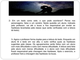 2- Em um texto como este, o que pode acontecer? Pense nos
personagens, fatos e um cenário. Nesta questão um aluno, indicado
pelo professor, vai até a lousa e fica responsável por anotar as
hipóteses levantadas pela classe (que serão verificadas com a leitura
do texto).
3- Agora o professor forma duplas para a leitura do texto. Enquanto um
aluno lê o texto em voz alta, o outro verifica quais as hipóteses
sugeridas pela classe. Os agrupamentos serão feitos com um aluno
com mais dificuldade e outro com menos dificuldade. A leitura será feita
pelo aluno com menos dificuldade; e o aluno com mais dificuldade
ficará responsável pela checagem das hipóteses. Após o exercício, o
professor fará a checagem das hipóteses na lousa.
 