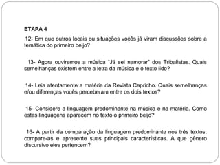 ETAPA 4
12- Em que outros locais ou situações vocês já viram discussões sobre a
temática do primeiro beijo?
13- Agora ouviremos a música “Já sei namorar” dos Tribalistas. Quais
semelhanças existem entre a letra da música e o texto lido?
14- Leia atentamente a matéria da Revista Capricho. Quais semelhanças
e/ou diferenças vocês perceberam entre os dois textos?
15- Considere a linguagem predominante na música e na matéria. Como
estas linguagens aparecem no texto o primeiro beijo?
16- A partir da comparação da linguagem predominante nos três textos,
compare-as e apresente suas principais características. A que gênero
discursivo eles pertencem?
 