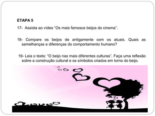 ETAPA 5
17- Assista ao vídeo “Os mais famosos beijos do cinema”.
18- Compare os beijos de antigamente com os atuais. Quais as
semelhanças e diferenças do comportamento humano?
19- Leia o texto: “O beijo nas mais diferentes culturas”. Faça uma reflexão
sobre a construção cultural e os símbolos criados em torno do beijo.
 