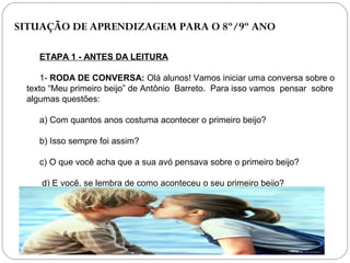 SITUAÇÃO DE APRENDIZAGEM PARA O 8º/9º ANO
ETAPA 1 - ANTES DA LEITURA
1- RODA DE CONVERSA: Olá alunos! Vamos iniciar uma conversa sobre o
texto “Meu primeiro beijo” de Antônio Barreto. Para isso vamos pensar sobre
algumas questões:
a) Com quantos anos costuma acontecer o primeiro beijo?
b) Isso sempre foi assim?
c) O que você acha que a sua avó pensava sobre o primeiro beijo?
d) E você, se lembra de como aconteceu o seu primeiro beijo?
 