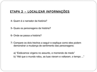 ETAPA 2 – LOCALIZAR INFORMAÇÕES
4- Quem é o narrador da história?
5- Quais os personagens da história?
6- Onde se passa a história?
7- Compare os dois trechos a seguir e explique como eles podem
demonstrar a mudança de sentimento das personagens:
a) “Estávamos virgens no assunto, e morrendo de medo”
b) “Até que o mundo rolou, as luas vieram e voltaram, o tempo ...”
 