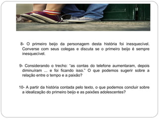 8- O primeiro beijo da personagem desta história foi inesquecível.
Converse com seus colegas e discuta se o primeiro beijo é sempre
inesquecível.
9- Considerando o trecho: “as contas do telefone aumentaram, depois
diminuíram ... e foi ficando isso.” O que podemos sugerir sobre a
relação entre o tempo e a paixão?
10- A partir da história contada pelo texto, o que podemos concluir sobre
a idealização do primeiro beijo e as paixões adolescentes?
 