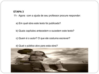 ETAPA 3
  11- Agora com a ajuda de seu professor procure responder:
a) Em qual obra este texto foi publicado?
b) Quais capítulos antecedem e sucedem este texto?
c) Quem é o autor? O que ele costuma escrever?
d) Qual o público alvo para esta obra?
 