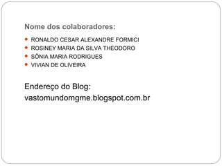 Nome dos colaboradores:
 RONALDO CESAR ALEXANDRE FORMICI
 ROSINEY MARIA DA SILVA THEODORO
 SÔNIA MARIA RODRIGUES
 VIVIAN DE OLIVEIRA
Endereço do Blog:
vastomundomgme.blogspot.com.br
 