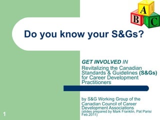 Do you know your S&Gs? GET INVOLVED  IN Revitalizing the Canadian  Standards & Guidelines  (S&Gs)  for Career Development Practitioners by S&G Working Group of the Canadian Council of Career Development Associations  (slides prepared by Mark Franklin, Pat  Parisi Feb.2011) 