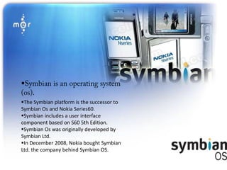 
The Symbian platform is the successor to
Symbian Os and Nokia Series60.
Symbian includes a user interface
component based on S60 5th Edition.
Symbian Os was originally developed by
Symbian Ltd.
In December 2008, Nokia bought Symbian
Ltd. the company behind Symbian OS.
