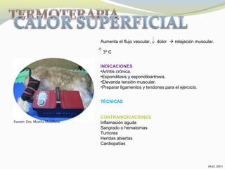 Aumenta el flujo vascular, dolor  relajación muscular.
3º C
INDICACIONES
•Artritis crónica.
•Espondilosis y espondiloartrosis.
•Elevanda tensión muscular.
•Preparar ligamentos y tendones para el ejercicio.
TÉCNICAS
CONTRAINDICACIONES
Inflamación aguda
Sangrado o hematomas
Tumores
Heridas abiertas
Cardiopatías
Fuente: Dra. Martha Matallana.
(RUIZ, 2007)
 