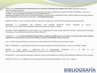 1. AÑOR, S. (2010) RADIOLOGÍA DE LRADIOLOGÍA DE LA COLUMNA VERTEBRAL DEL PERRO Y DEL GATO. Disponible en Internet: <
http://docs.google.com/viewer?
a=v&q=cache:_WIFLDMtLPEJ:www.campusveterinariosenweb.com/file.php/1/moddata/forum/14/51982/COLUMNA_VERTEBRAL_1_.pdf+sonia+a
%C3%B1or+radiologia.+fecha&hl=es&pid=bl&srcid=ADGEESi8k8y8lK7p02KL_--
idiM9b8O4iJGEog9MfUDiYNF6CVenasE71VyT897r9mM6uQJqIln_CdiX3zvymDNNzi1VD8bTKY5ExTSiaR_VONSEViTLQMVFahu1O0uqx9Ey1TpIGHZe
&sig=AHIEtbRdqFSGzvs6Xo0LDbLCJwwIXB_mMQ >. Universidad de Barcelona.
2. BEJÁR, M., PLANA, C. (2004) Los miembros del perro: inervación y vascularización. Atlas Virtual. Universidad Autónoma de Barcelona.
3. BENAVIDES, H. (2011)MANEJO DEL PACIENTE CON TRAUMA MEDULAR AGUDO. Disponible en Internet: <
http://dover.com.co/edcontinuada/images/pdfs/manejotraumamedular.pdf> Bogotá , Colombia.
4. CHACÓN, S., NIETO-SAMPEDRO, M. (2005) Vet. Méx, 36 (1). Fisiopatología de la lesión medular. Revisión de literatura. Departamento de Fisiología y
Farmacología. Universidad Nacional Autónoma de México, México D.F.
5. FUNICIELLO, L. (2007) Manejo del Método Margaret Rood con algunas modificaciones con las cuales se han observado mejoras rápidas y
significativas en los pacientes con alteraciones del tono muscular y sensibilidad. Valencia, Venezuela
6. GIL, A. (2008) Anatomía del sistema nervioso del perro y el gato. Editorial Col·leció Materials 199. Barcelona, España.
7. KIRK, W., BONAGURA, J. (1994)Terapéutica Veterinaria de Pequeños Animales. Editorial Interamericana – Mc Graw Hill. Madrid – España.
8. MARTÍN, J. (2000) Efectos y aplicaciones del la magnetoterapia. Recuperado el 10 de abril de 2011.
http://www.sld.cu/galerias/pdf/sitios/mednat/efectos_y_aplicaciones_de_la_magnetoterapia.pdf
9. Mc GROWAN, C. (2007) Animal physiotherapy. Assessment, treatment and rehabilitation of animals. Editorial Blackwell Publishing. Victoria, Australia.
10. NELSON, R., COUTO, G. (2000)Medicina Interna de Pequeños Animales. Editorial InterMedica. Buenos Aires – Argentina.
 