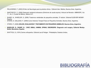1. PELLEGRINO, F. (2003) El libro de Neurología para la práctica clínica. Editorial Inter- Médica. Buenos Aires. Argentina.
2. SANTOSCOY, C. (2006) Estenosis vertebral lumbosacra (Sindrome de cauda equina). Articulo de Revisión. AMMVEPE, Vol.
17 , No. 2. Ciudad de México, México D.F.
3. SHARP, N., WHEELER, S. (2006) Trastornos vertebrales de pequeños animales. 2ª edición. Editorial ELSEVIER MOSBY.
España.
4. STERIN, G. GALLEGO, F. (2008) Curso Intensivo Terapia Física en Pequeños Animales. Buenos Aires, Argentina.
5. OTERO, P. (2006) DOLOR, EVALUACION Y TRATAMIENTO EN PEQUEÑOS ANIMALES. Buenos Aires, Argentina.
6. WHEELER, S., SHARP, N. (1997) SMALL ANIMAL SPINAL DISORDERS. Diagnosis and surgery. Editorial Mosby-
Wolfe. Barcelona, España.
7. WHITTICK, G. (1974) Canine orthopedics. Editorial Lea & Febiger · Philadelphia. Estados Unidos.
 