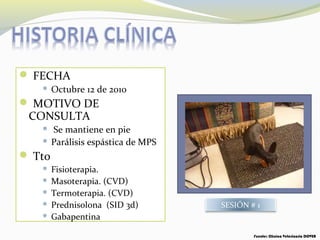  FECHA
 Octubre 12 de 2010
 MOTIVO DE
CONSULTA
 Se mantiene en pie
 Parálisis espástica de MPS
 Tto
 Fisioterapia.
 Masoterapia. (CVD)
 Termoterapia. (CVD)
 Prednisolona (SID 3d)
 Gabapentina
SESIÓN # 1
Fuente: Clínica Veterinaria DOVER
 