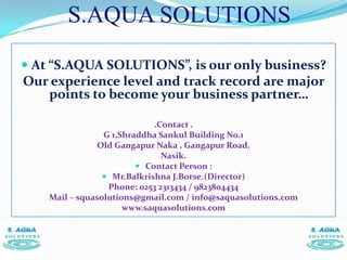 S.AQUA SOLUTIONS
 At “S.AQUA SOLUTIONS”, is our only business?
Our experience level and track record are major
     points to become your business partner…

                             .Contact .
                 G 1,Shraddha Sankul Building No.1
               Old Gangapur Naka , Gangapur Road.
                               Nasik.
                          Contact Person :
                  Mr.Balkrishna J.Borse.(Director)
                  Phone: 0253 2313434 / 9823804434
    Mail – squasolutions@gmail.com / info@saquasolutions.com
                      www.saquasolutions.com
 