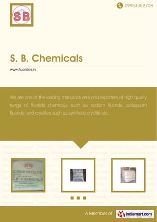 09953352708
A Member of
S. B. Chemicals
www.fluorides.in
Cryolite Fluoride Chemical Potassium Fluoride Tetrafluoborate or Fluoroborate salts Fluoroboric
Acid Fluoborate Salt Potassium Aluminium Fluoride Aluminium
Trifluoride Fluorosilicates Potassium Hexafluorozirconate Potassium
Hexafluorotitanate Synthetic Cryolites Cryolite Fluoride Chemical Potassium
Fluoride Tetrafluoborate or Fluoroborate salts Fluoroboric Acid Fluoborate Salt Potassium
Aluminium Fluoride Aluminium Trifluoride Fluorosilicates Potassium
Hexafluorozirconate Potassium Hexafluorotitanate Synthetic Cryolites Cryolite Fluoride
Chemical Potassium Fluoride Tetrafluoborate or Fluoroborate salts Fluoroboric Acid Fluoborate
Salt Potassium Aluminium Fluoride Aluminium Trifluoride Fluorosilicates Potassium
Hexafluorozirconate Potassium Hexafluorotitanate Synthetic Cryolites Cryolite Fluoride
Chemical Potassium Fluoride Tetrafluoborate or Fluoroborate salts Fluoroboric Acid Fluoborate
Salt Potassium Aluminium Fluoride Aluminium Trifluoride Fluorosilicates Potassium
Hexafluorozirconate Potassium Hexafluorotitanate Synthetic Cryolites Cryolite Fluoride
Chemical Potassium Fluoride Tetrafluoborate or Fluoroborate salts Fluoroboric Acid Fluoborate
Salt Potassium Aluminium Fluoride Aluminium Trifluoride Fluorosilicates Potassium
Hexafluorozirconate Potassium Hexafluorotitanate Synthetic Cryolites Cryolite Fluoride
Chemical Potassium Fluoride Tetrafluoborate or Fluoroborate salts Fluoroboric Acid Fluoborate
Salt Potassium Aluminium Fluoride Aluminium Trifluoride Fluorosilicates Potassium
Hexafluorozirconate Potassium Hexafluorotitanate Synthetic Cryolites Cryolite Fluoride
We are one of the leading manufacturers and exporters of high quality
range of fluoride chemicals such as sodium fluoride, potassium
fluoride, and cryolites such as synthetic cryolite etc..
 